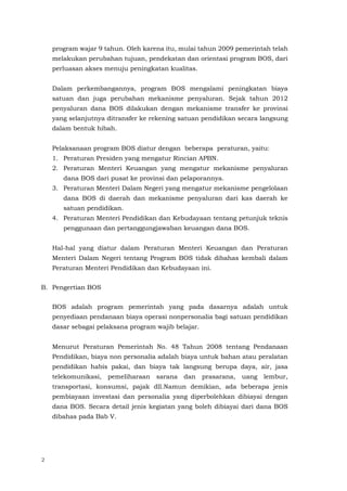 2
program wajar 9 tahun. Oleh karena itu, mulai tahun 2009 pemerintah telah
melakukan perubahan tujuan, pendekatan dan orientasi program BOS, dari
perluasan akses menuju peningkatan kualitas.
Dalam perkembangannya, program BOS mengalami peningkatan biaya
satuan dan juga perubahan mekanisme penyaluran. Sejak tahun 2012
penyaluran dana BOS dilakukan dengan mekanisme transfer ke provinsi
yang selanjutnya ditransfer ke rekening satuan pendidikan secara langsung
dalam bentuk hibah.
Pelaksanaan program BOS diatur dengan beberapa peraturan, yaitu:
1. Peraturan Presiden yang mengatur Rincian APBN.
2. Peraturan Menteri Keuangan yang mengatur mekanisme penyaluran
dana BOS dari pusat ke provinsi dan pelaporannya.
3. Peraturan Menteri Dalam Negeri yang mengatur mekanisme pengelolaan
dana BOS di daerah dan mekanisme penyaluran dari kas daerah ke
satuan pendidikan.
4. Peraturan Menteri Pendidikan dan Kebudayaan tentang petunjuk teknis
penggunaan dan pertanggungjawaban keuangan dana BOS.
Hal-hal yang diatur dalam Peraturan Menteri Keuangan dan Peraturan
Menteri Dalam Negeri tentang Program BOS tidak dibahas kembali dalam
Peraturan Menteri Pendidikan dan Kebudayaan ini.
B. Pengertian BOS
BOS adalah program pemerintah yang pada dasarnya adalah untuk
penyediaan pendanaan biaya operasi nonpersonalia bagi satuan pendidikan
dasar sebagai pelaksana program wajib belajar.
Menurut Peraturan Pemerintah No. 48 Tahun 2008 tentang Pendanaan
Pendidikan, biaya non personalia adalah biaya untuk bahan atau peralatan
pendidikan habis pakai, dan biaya tak langsung berupa daya, air, jasa
telekomunikasi, pemeliharaan sarana dan prasarana, uang lembur,
transportasi, konsumsi, pajak dll.Namun demikian, ada beberapa jenis
pembiayaan investasi dan personalia yang diperbolehkan dibiayai dengan
dana BOS. Secara detail jenis kegiatan yang boleh dibiayai dari dana BOS
dibahas pada Bab V.
 