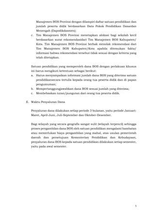5
Manajemen BOS Provinsi dengan dilampiri daftar satuan pendidikan dan
jumlah peserta didik berdasarkan Data Pokok Pendidikan Dasardan
Menengah (Dapodikdasmen);
c. Tim Manajemen BOS Provinsi menetapkan alokasi bagi sekolah kecil
berdasarkan surat rekomendasidari Tim Manajemen BOS Kabupaten/
Kota. Tim Manajemen BOS Provinsi berhak menolak rekomendasi dari
Tim Manajemen BOS Kabupaten/Kota apabila ditemukan fakta/
informasi bahwa rekomendasi tersebut tidak sesuai dengan kriteria yang
telah ditetapkan.
Satuan pendidikan yang memperoleh dana BOS dengan perlakuan khusus
ini harus mengikuti ketentuan sebagai berikut:
a. Harus menyampaikan informasi jumlah dana BOS yang diterima satuan
pendidikansecara tertulis kepada orang tua peserta didik dan di papan
pengumuman;
b. Mempertanggungjawabkan dana BOS sesuai jumlah yang diterima;
c. Membebaskan iuran/pungutan dari orang tua peserta didik.
E. Waktu Penyaluran Dana
Penyaluran dana dilakukan setiap periode 3 bulanan, yaitu periode Januari-
Maret, April-Juni, Juli-September dan Oktober-Desember.
Bagi wilayah yang secara geografis sangat sulit (wilayah terpencil) sehingga
proses pengambilan dana BOS oleh satuan pendidikan mengalami hambatan
atau memerlukan biaya pengambilan yang mahal, atas usulan pemerintah
daerah dan persetujuan Kementerian Pendidikan dan Kebudayaan,
penyaluran dana BOS kepada satuan pendidikan dilakukan setiap semester,
yaitu pada awal semester.
 