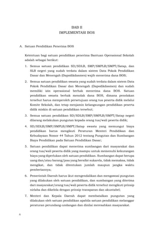 6
BAB II
IMPLEMENTASI BOS
A. Satuan Pendidikan Penerima BOS
Ketentuan bagi satuan pendidikan penerima Bantuan Operasional Sekolah
adalah sebagai berikut:
1. Semua satuan pendidikan SD/SDLB, SMP/SMPLB/SMPT/Satap, dan
SLB negeri yang sudah terdata dalam sistem Data Pokok Pendidikan
Dasar dan Menengah (Dapodikdasmen) wajib menerima dana BOS;
2. Semua satuan pendidikan swasta yang sudah terdata dalam sistem Data
Pokok Pendidikan Dasar dan Menengah (Dapodikdasmen) dan sudah
memiliki izin operasional berhak menerima dana BOS. Satuan
pendidikan swasta berhak menolak dana BOS, dimana penolakan
tersebut harus memperoleh persetujuan orang tua peserta didik melalui
Komite Sekolah, dan tetap menjamin kelangsungan pendidikan peserta
didik miskin di satuan pendidikan tersebut;
3. Semua satuan pendidikan SD/SDLB/SMP/SMPLB/SMPT/Satap negeri
dilarang melakukan pungutan kepada orang tua/wali peserta didik;
4. SD/SDLB/SMP/SMPLB/SMPT/Satap swasta yang memungut biaya
pendidikan harus mengikuti Peraturan Menteri Pendidikan dan
Kebudayaan Nomor 44 Tahun 2012 tentang Pungutan dan Sumbangan
Biaya Pendidikan pada Satuan Pendidikan Dasar;
5. Satuan pendidikan dapat menerima sumbangan dari masyarakat dan
orang tua/wali peserta didik yang mampu untuk memenuhi kekurangan
biaya yang diperlukan oleh satuan pendidikan. Sumbangan dapat berupa
uang dan/atau barang/jasa yang bersifat sukarela, tidak memaksa, tidak
mengikat, dan tidak ditentukan jumlah maupun jangka waktu
pemberiannya;
6. Pemerintah Daerah harus ikut mengendalikan dan mengawasi pungutan
yang dilakukan oleh satuan pendidikan, dan sumbangan yang diterima
dari masyarakat/orang tua/wali peserta didik tersebut mengikuti prinsip
nirlaba dan dikelola dengan prinsip transparan dan akuntabel;
7. Menteri dan Kepala Daerah dapat membatalkan pungutan yang
dilakukan oleh satuan pendidikan apabila satuan pendidikan melanggar
peraturan perundang-undangan dan dinilai meresahkan masyarakat.
 