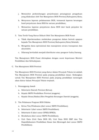 12
j. Memonitor perkembangan penyelesaian penanganan pengaduan
yang dilakukan oleh Tim Manajemen BOS Provinsi/Kabupaten/Kota;
k. Menyusun laporan pelaksanaan BOS, termasuk laporan keuangan
hasil penyaluran dana BOS ke satuan pendidikan;
l. Memantau laporan penyaluran dana BOS dari bank penyalur ke
satuan pendidikan.
5. Tata Tertib Yang Harus Diikuti Oleh Tim Manajemen BOS Pusat
a. Tidak diperkenankan melakukan pungutan dalam bentuk apapun
kepada Tim Manajemen BOS Provinsi/Kabupaten/Kota/Sekolah;
b. Mengelola dana operasional dan manajemen secara transparan dan
akuntabel;
c. Dilarang bertindak menjadi distributor atau pengecer buku/barang.
Tim Manajemen BOS Pusat ditetapkan dengan surat keputusan Menteri
Pendidikan dan Kebudayaan.
C. Tim Manajemen BOS Provinsi
Tim Manajemen BOS Provinsi yang diatur dalam Petunjuk Teknis ini adalah
Tim Manajemen BOS Provinsi pada jenjang pendidikan dasar. Sedangkan
untuk Tim Manajemen BOS Provinsi pada jenjang pendidikan menengah
akan diatur dalam Petunjuk Teknis terpisah.
1. Penanggung Jawab
a. Sekretaris Daerah Provinsi (Ketua);
b. Kepala SKPD Pendidikan Provinsi (anggota);
c. Kepala Dinas/Badan/Biro Pengelola Keuangan Daerah (anggota).
2. Tim Pelaksana Program BOS Dikdas
a. Ketua Tim/Pelaksana (dari unsur SKPD Pendidikan);
b. Sekretaris I (dari unsur SKPD Pendidikan);
c. Sekretaris II (dari unsur DPKD/BPKD);
d. Bendahara (dari unsur SKPD Pendidikan);
e. Unit Data (Unit Data BOS SD, Unit Data BOS SMP dan Tim
Dapodikdasmen Pendidikan Dasar dan Menengah dari unsur SKPD
Pendidikan);
 