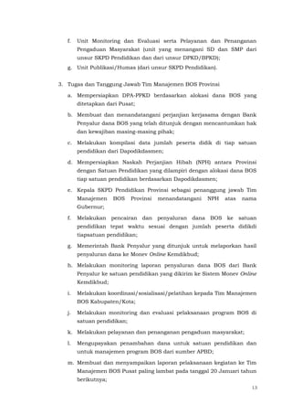 13
f. Unit Monitoring dan Evaluasi serta Pelayanan dan Penanganan
Pengaduan Masyarakat (unit yang menangani SD dan SMP dari
unsur SKPD Pendidikan dan dari unsur DPKD/BPKD);
g. Unit Publikasi/Humas (dari unsur SKPD Pendidikan).
3. Tugas dan Tanggung Jawab Tim Manajemen BOS Provinsi
a. Mempersiapkan DPA-PPKD berdasarkan alokasi dana BOS yang
ditetapkan dari Pusat;
b. Membuat dan menandatangani perjanjian kerjasama dengan Bank
Penyalur dana BOS yang telah ditunjuk dengan mencantumkan hak
dan kewajiban masing-masing pihak;
c. Melakukan kompilasi data jumlah peserta didik di tiap satuan
pendidikan dari Dapodikdasmen;
d. Mempersiapkan Naskah Perjanjian Hibah (NPH) antara Provinsi
dengan Satuan Pendidikan yang dilampiri dengan alokasi dana BOS
tiap satuan pendidikan berdasarkan Dapodikdasmen;
e. Kepala SKPD Pendidikan Provinsi sebagai penanggung jawab Tim
Manajemen BOS Provinsi menandatangani NPH atas nama
Gubernur;
f. Melakukan pencairan dan penyaluran dana BOS ke satuan
pendidikan tepat waktu sesuai dengan jumlah peserta didikdi
tiapsatuan pendidikan;
g. Memerintah Bank Penyalur yang ditunjuk untuk melaporkan hasil
penyaluran dana ke Monev Online Kemdikbud;
h. Melakukan monitoring laporan penyaluran dana BOS dari Bank
Penyalur ke satuan pendidikan yang dikirim ke Sistem Monev Online
Kemdikbud;
i. Melakukan koordinasi/sosialisasi/pelatihan kepada Tim Manajemen
BOS Kabupaten/Kota;
j. Melakukan monitoring dan evaluasi pelaksanaan program BOS di
satuan pendidikan;
k. Melakukan pelayanan dan penanganan pengaduan masyarakat;
l. Mengupayakan penambahan dana untuk satuan pendidikan dan
untuk manajemen program BOS dari sumber APBD;
m. Membuat dan menyampaikan laporan pelaksanaan kegiatan ke Tim
Manajemen BOS Pusat paling lambat pada tanggal 20 Januari tahun
berikutnya;
 