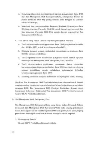 14
n. Mengumpulkan dan merekapitulasi laporan penggunaan dana BOS
dari Tim Manajemen BOS Kabupaten/Kota, selanjutnya dikirim ke
pusat (Formulir BOS-K8) paling lambat pada tanggal 20 Januari
tahun berikutnya;
o. Membuat dan menyampaikan Laporan Realisasi Penyaluran dana
BOS tiap triwulan (Formulir BOS-K9) untuk daerah non terpencil dan
tiap semester (Formulir BOS-K9a) untuk daerah terpencil ke Tim
Manajemen BOS Pusat.
4. Tata Tertib Yang Harus Diikuti Tim Manajemen BOS Provinsi
a. Tidak diperkenankan menggunakan dana BOS yang telah ditransfer
dari KUN ke KUD untuk kepentingan selain BOS;
b. Dilarang dengan sengaja melakukan penundaan penyaluran dana
BOS ke satuan pendidikan;
c. Tidak diperkenankan melakukan pungutan dalam bentuk apapun
terhadap Tim Manajemen BOS Kabupaten/Kota/Sekolah;
d. Tidak diperkenankan melakukan pemaksaan dalam pembelian
barang dan jasa dalam pemanfaatan dana BOS dan tidak mendorong
satuan pendidikan untuk melakukan pelanggaran terhadap
ketentuan penggunaan dana BOS;
e. Dilarang bertindak menjadi distributor atau pengecer buku/ barang.
Struktur Tim Manajemen BOS Provinsi diatas dapat disesuaikan di daerah
masing-masing, dengan mempertimbangkan beban kerja dalam pengelolaan
program BOS. Tim Manajemen BOS Provinsi ditetapkan dengan surat
keputusan Gubernur. Sekretariat Tim Manajemen BOS Provinsi berada di
Kantor SKPD Pendidikan Provinsi.
D. Tim Manajemen BOS Kabupaten/Kota
Tim Manajemen BOS Kabupaten/Kota yang diatur dalam Petunjuk Teknis
ini adalah Tim Manajemen BOS Kabupaten/Kota pada jenjang pendidikan
dasar. Sedangkan untuk Tim Manajemen BOS Kabupaten/Kota pada jenjang
pendidikan menengah akan diatur dalam Petunjuk Teknis terpisah.
1. Penanggung Jawab
Kepala SKPD Pendidikan Kabupaten/Kota
 