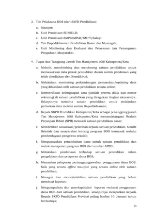 15
3. Tim Pelaksana BOS (dari SKPD Pendidikan)
a. Manajer;
b. Unit Pendataan SD/SDLB;
c. Unit Pendataan SMP/SMPLB/SMPT/Satap;
d. Tim Dapodikdasmen Pendidikan Dasar dan Menengah;
e. Unit Monitoring dan Evaluasi dan Pelayanan dan Penanganan
Pengaduan Masyarakat.
4. Tugas dan Tanggung Jawab Tim Manajemen BOS Kabupaten/Kota
a. Melatih, membimbing dan mendorong satuan pendidikan untuk
memasukkan data pokok pendidikan dalam sistem pendataan yang
telah disediakan oleh Kemdikbud;
b. Melakukan monitoring perkembangan pemasukan/updating data
yang dilakukan oleh satuan pendidikan secara online;
c. Memverifikasi kelengkapan data (jumlah peserta didik dan nomor
rekening) di satuan pendidikan yang diragukan tingkat akurasinya.
Selanjutnya meminta satuan pendidikan untuk melakukan
perbaikan data melalui sistem Dapodikdasmen;
d. Kepala SKPD Pendidikan Kabupaten/Kota sebagai penanggung jawab
Tim Manajemen BOS Kabupaten/Kota menandatangani Naskah
Perjanjian Hibah (NPH) mewakili satuan pendidikan dasar;
e. Memberikan sosialisasi/pelatihan kepada satuan pendidikan, Komite
Sekolah dan masyarakat tentang program BOS termasuk melalui
pemberdayaan pengawas sekolah;
f. Mengupayakan penambahan dana untuk satuan pendidikan dan
untuk manajemen program BOS dari sumber APBD;
g. Melakukan pembinaan terhadap satuan pendidikan dalam
pengelolaan dan pelaporan dana BOS;
h. Memantau pelaporan pertanggungjawaban penggunaan dana BOS,
baik yang secara offline maupun yang secara online oleh satuan
pendidikan;
i. Menegur dan memerintahkan satuan pendidikan yang belum
membuat laporan;
j. Mengumpulkan dan merekapitulasi laporan realisasi penggunaan
dana BOS dari satuan pendidikan, selanjutnya melaporkan kepada
Kepala SKPD Pendidikan Provinsi paling lambat 10 Januari tahun
berikutnya;
 