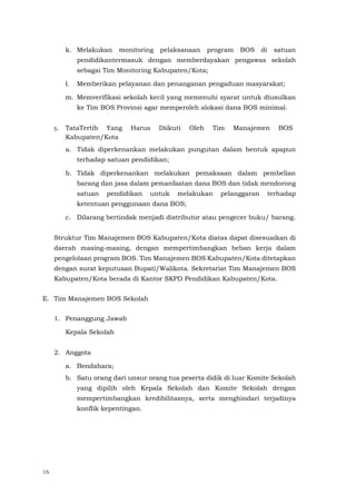 16
k. Melakukan monitoring pelaksanaan program BOS di satuan
pendidikantermasuk dengan memberdayakan pengawas sekolah
sebagai Tim Monitoring Kabupaten/Kota;
l. Memberikan pelayanan dan penanganan pengaduan masyarakat;
m. Memverifikasi sekolah kecil yang memenuhi syarat untuk diusulkan
ke Tim BOS Provinsi agar memperoleh alokasi dana BOS minimal.
5. TataTertib Yang Harus Diikuti Oleh Tim Manajemen BOS
Kabupaten/Kota
a. Tidak diperkenankan melakukan pungutan dalam bentuk apapun
terhadap satuan pendidikan;
b. Tidak diperkenankan melakukan pemaksaan dalam pembelian
barang dan jasa dalam pemanfaatan dana BOS dan tidak mendorong
satuan pendidikan untuk melakukan pelanggaran terhadap
ketentuan penggunaan dana BOS;
c. Dilarang bertindak menjadi distributor atau pengecer buku/ barang.
Struktur Tim Manajemen BOS Kabupaten/Kota diatas dapat disesuaikan di
daerah masing-masing, dengan mempertimbangkan beban kerja dalam
pengelolaan program BOS. Tim Manajemen BOS Kabupaten/Kota ditetapkan
dengan surat keputusan Bupati/Walikota. Sekretariat Tim Manajemen BOS
Kabupaten/Kota berada di Kantor SKPD Pendidikan Kabupaten/Kota.
E. Tim Manajemen BOS Sekolah
1. Penanggung Jawab
Kepala Sekolah
2. Anggota
a. Bendahara;
b. Satu orang dari unsur orang tua peserta didik di luar Komite Sekolah
yang dipilih oleh Kepala Sekolah dan Komite Sekolah dengan
mempertimbangkan kredibilitasnya, serta menghindari terjadinya
konflik kepentingan.
 