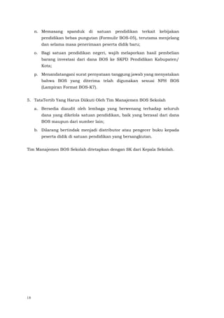 18
n. Memasang spanduk di satuan pendidikan terkait kebijakan
pendidikan bebas pungutan (Formulir BOS-05), terutama menjelang
dan selama masa penerimaan peserta didik baru;
o. Bagi satuan pendidikan negeri, wajib melaporkan hasil pembelian
barang investasi dari dana BOS ke SKPD Pendidikan Kabupaten/
Kota;
p. Menandatangani surat pernyataan tanggung jawab yang menyatakan
bahwa BOS yang diterima telah digunakan sesuai NPH BOS
(Lampiran Format BOS-K7).
5. TataTertib Yang Harus Diikuti Oleh Tim Manajemen BOS Sekolah
a. Bersedia diaudit oleh lembaga yang berwenang terhadap seluruh
dana yang dikelola satuan pendidikan, baik yang berasal dari dana
BOS maupun dari sumber lain;
b. Dilarang bertindak menjadi distributor atau pengecer buku kepada
peserta didik di satuan pendidikan yang bersangkutan.
Tim Manajemen BOS Sekolah ditetapkan dengan SK dari Kepala Sekolah.
 