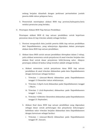 21
sedang berjalan ditambah dengan perkiraan pertambahan jumlah
peserta didik tahun pelajaran baru;
5. Pemerintah menetapkan alokasi BOS tiap provinsi/kabupaten/kota
melalui peraturan yang berlaku.
C. Penetapan Alokasi BOS Tiap Satuan Pendidikan
Penetapan alokasi BOS di tiap satuan pendidikan untuk keperluan
pencairan dana di tiap triwulan adalah sebagai berikut.
1. Provinsi mengunduh data jumlah peserta didik tiap satuan pendidikan
dari Dapodikdasmen, yang selanjutnya digunakan dalam penetapan
alokasi dana BOS tiap satuan pendidikan;
2. Alokasi dana BOS untuk satuan pendidikan ditetapkan dalam 2 tahap,
yaitu alokasi sementara untuk penyaluran di awal triwulan berjalan dan
alokasi final untuk dasar penyaluran lebih/kurang salur. Adapun
penetapan alokasi di kedua tahap tersebut adalah sebagai berikut.
a. Alokasi sementara untuk penyaluran dana BOS tiap satuan
pendidikan di awal triwulan didasarkan pada data Dapodikdasmen
dengan ketentuan sebagai berikut:
i. Triwulan 1 (Januari-Maret) didasarkan pada Dapodikdasmen
tanggal 15 Desember tahun sebelumnya;
ii. Triwulan 2 (April-Juni) didasarkan pada Dapodikdasmen tanggal
1 Maret;
iii. Triwulan 3 (Juli-September) didasarkan pada Dapodikdasmen
tanggal 1 Juni;
iv. Triwulan 4 (Oktober-Desember) didasarkan pada Dapodikdasmen
tanggal 21 September;
b. Alokasi final dana BOS tiap satuan pendidikan yang digunakan
sebagai dasar untuk perhitungan dan penyaluran kekurangan/
kelebihan salur triwulan berjalan didasarkan data Dapodikdasmen
dengan ketentuan sebagai berikut:
i. Triwulan 1 (Januari-Maret) didasarkan pada Dapodikdasmen
tanggal 30 Januari;
 