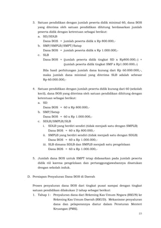 23
3. Satuan pendidikan dengan jumlah peserta didik minimal 60, dana BOS
yang diterima oleh satuan pendidikan dihitung berdasarkan jumlah
peserta didik dengan ketentuan sebagai berikut:
a. SD/SDLB
Dana BOS = jumlah peserta didik x Rp 800.000,-
b. SMP/SMPLB/SMPT/Satap
Dana BOS = jumlah peserta didik x Rp 1.000.000,-
c. SLB
Dana BOS = (jumlah peserta didik tingkat SD x Rp800.000,-) +
(jumlah peserta didik tingkat SMP x Rp1.000.000,-)
Bila hasil perhitungan jumlah dana kurang dari Rp 60.000.000,-,
maka jumlah dana minimal yang diterima SLB adalah sebesar
Rp 60.000.000,-
4. Satuan pendidikan dengan jumlah peserta didik kurang dari 60 (sekolah
kecil), dana BOS yang diterima oleh satuan pendidikan dihitung dengan
ketentuan sebagai berikut:
a. SD
Dana BOS = 60 x Rp 800.000,-
b. SMP/Satap
Dana BOS = 60 x Rp 1.000.000,-
c. SDLB/SMPLB/SLB
i. SDLB yang berdiri sendiri (tidak menjadi satu dengan SMPLB)
Dana BOS = 60 x Rp 800.000,-
ii. SMPLB yang berdiri sendiri (tidak menjadi satu dengan SDLB)
Dana BOS = 60 x Rp 1.000.000,-
iii. SLB dimana SDLB dan SMPLB menjadi satu pengelolaan
Dana BOS = 60 x Rp 1.000.000,-
5. Jumlah dana BOS untuk SMPT tetap didasarkan pada jumlah peserta
didik riil karena pengelolaan dan pertanggungjawabannya disatukan
dengan sekolah induk.
D. Persiapan Penyaluran Dana BOS di Daerah
Proses penyaluran dana BOS dari tingkat pusat sampai dengan tingkat
satuan pendidikan dilakukan 2 tahap sebagai berikut:
1. Tahap 1: Penyaluran dana dari Rekening Kas Umum Negara (RKUN) ke
Rekening Kas Umum Daerah (RKUD). Mekanisme penyaluran
dana dan pelaporannya diatur dalam Peraturan Menteri
Keuangan (PMK).
 