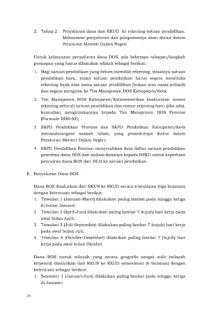 24
2. Tahap 2: Penyaluran dana dari RKUD ke rekening satuan pendidikan.
Mekanisme penyaluran dan pelaporannya akan diatur dalam
Peraturan Menteri Dalam Negeri.
Untuk kelancaran penyaluran dana BOS, ada beberapa tahapan/langkah
persiapan yang harus dilakukan adalah sebagai berikut:
1. Bagi satuan pendidikan yang belum memiliki rekening, misalnya satuan
pendidikan baru, maka satuan pendidikan harus segera membuka
rekening bank atas nama satuan pendidikan (bukan atas nama pribadi)
dan segera mengirim ke Tim Manajemen BOS Kabupaten/Kota;
2. Tim Manajemen BOS Kabupaten/Kotamemeriksa keakuratan nomor
rekening seluruh satuan pendidikan dan nomor rekening baru (jika ada),
kemudian mengirimkannya kepada Tim Manajemen BOS Provinsi
(Formulir BOS-02);
3. SKPD Pendidikan Provinsi dan SKPD Pendidikan Kabupaten/Kota
menandatangani naskah hibah, yang prosedurnya diatur dalam
Peraturan Menteri Dalam Negeri;
4. SKPD Pendidikan Provinsi menyerahkan data daftar satuan pendidikan
penerima dana BOS dan alokasi dananya kepada BPKD untuk keperluan
pencairan dana BOS dari BUD ke satuan pendidikan.
E. Penyaluran Dana BOS
Dana BOS disalurkan dari RKUN ke RKUD secara triwulanan (tiga bulanan)
dengan ketentuan sebagai berikut:
1. Triwulan 1 (Januari-Maret) dilakukan paling lambat pada minggu ketiga
di bulan Januari;
2. Triwulan 2 (April-Juni) dilakukan paling lambat 7 (tujuh) hari kerja pada
awal bulan April;
3. Triwulan 3 (Juli-September) dilakukan paling lambat 7 (tujuh) hari kerja
pada awal bulan Juli;
4. Triwulan 4 (Oktober-Desember) dilakukan paling lambat 7 (tujuh) hari
kerja pada awal bulan Oktober.
Dana BOS untuk wilayah yang secara geografis sangat sulit (wilayah
terpencil) disalurkan dari RKUN ke RKUD semesteran (6 bulanan) dengan
ketentuan sebagai berikut:
1. Semester 1 (Januari-Juni) dilakukan paling lambat pada minggu ketiga
di Januari;
 