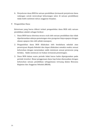 26
6. Penyaluran dana BOS ke satuan pendidikan (termasuk penyaluran dana
cadangan untuk mencukupi kekurangan salur di satuan pendidikan)
tidak boleh melewati tahun anggaran berjalan.
F. Pengambilan Dana
Ketentuan yang harus diikuti terkait pengambilan dana BOS oleh satuan
pendidikan adalah sebagai berikut:
1. Dana BOS harus diterima secara utuh oleh satuan pendidikan dan tidak
diperkenankan adanya pemotongan atau pungutan biaya apapun dengan
alasan apapun dan oleh pihak manapun;
2. Pengambilan dana BOS dilakukan oleh bendahara sekolah atas
persetujuan Kepala Sekolah dan dapat dilakukan sewaktu-waktu sesuai
kebutuhan dengan menyisakan saldo minimum sesuai peraturan yang
berlaku. Saldo minimum ini bukan termasuk pemotongan;
3. Dana BOS dalam suatu periode tidak harus habis dipergunakan pada
periode tersebut. Besar penggunaan dana tiap bulan disesuaikan dengan
kebutuhan satuan pendidikan sebagaimana tertuang dalam Rencana
Kegiatan dan Anggaran Sekolah (RKAS).
 