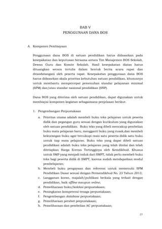 27
BAB V
PENGGUNAAN DANA BOS
A. Komponen Pembiayaan
Penggunaan dana BOS di satuan pendidikan harus didasarkan pada
kesepakatan dan keputusan bersama antara Tim Manajemen BOS Sekolah,
Dewan Guru dan Komite Sekolah. Hasil kesepakatan diatas harus
dituangkan secara tertulis dalam bentuk berita acara rapat dan
ditandatangani oleh peserta rapat. Kesepakatan penggunaan dana BOS
harus didasarkan skala prioritas kebutuhan satuan pendidikan, khususnya
untuk membantu mempercepat pemenuhan standar pelayanan minimal
(SPM) dan/atau standar nasional pendidikan (SNP).
Dana BOS yang diterima oleh satuan pendidikan, dapat digunakan untuk
membiayai komponen kegiatan sebagaimana penjelasan berikut.
1. Pengembangan Perpustakaan
a. Prioritas utama adalah membeli buku teks pelajaran untuk peserta
didik dan pegangan guru sesuai dengan kurikulum yang digunakan
oleh satuan pendidikan. Buku teks yang dibeli mencakup pembelian
buku mata pelajaran baru, mengganti buku yang rusak,dan membeli
kekurangan buku agar tercukupi rasio satu peserta didik satu buku
untuk tiap mata pelajaran. Buku teks yang dapat dibeli satuan
pendidikan adalah buku teks pelajaran yang telah dinilai dan telah
ditetapkan Harga Eceran Tertingginya oleh Kemdikbud. Khusus
untuk SMP yang menjadi induk dari SMPT, tidak perlu membeli buku
teks bagi peserta didik di SMPT, karena sudah mendapatkan modul
pembelajaran;
b. Membeli buku pengayaan dan referensi untuk memenuhi SPM
Pendidikan Dasar sesuai dengan Permendikbud No. 23 Tahun 2013;
c. Langganan koran, majalah/publikasi berkala yang terkait dengan
pendidikan, baik offline maupun online;
d. Pemeliharaan buku/koleksi perpustakaan;
e. Peningkatan kompetensi tenaga perpustakaan;
f. Pengembangan database perpustakaan;
g. Pemeliharaan perabot perpustakaan;
h. Pemeliharaan dan pembelian AC perpustakaan;
 