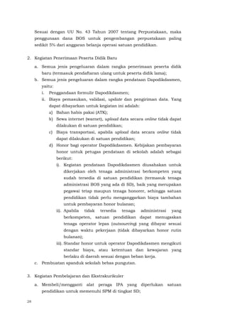 28
Sesuai dengan UU No. 43 Tahun 2007 tentang Perpustakaan, maka
penggunaan dana BOS untuk pengembangan perpustakaan paling
sedikit 5% dari anggaran belanja operasi satuan pendidikan.
2. Kegiatan Penerimaan Peserta Didik Baru
a. Semua jenis pengeluaran dalam rangka penerimaan peserta didik
baru (termasuk pendaftaran ulang untuk peserta didik lama);
b. Semua jenis pengeluaran dalam rangka pendataan Dapodikdasmen,
yaitu:
i. Penggandaan formulir Dapodikdasmen;
ii. Biaya pemasukan, validasi, update dan pengiriman data. Yang
dapat dibayarkan untuk kegiatan ini adalah:
a) Bahan habis pakai (ATK);
b) Sewa internet (warnet), upload data secara online tidak dapat
dilakukan di satuan pendidikan;
c) Biaya transportasi, apabila upload data secara online tidak
dapat dilakukan di satuan pendidikan;
d) Honor bagi operator Dapodikdasmen. Kebijakan pembayaran
honor untuk petugas pendataan di sekolah adalah sebagai
berikut:
i). Kegiatan pendataan Dapodikdasmen diusahakan untuk
dikerjakan oleh tenaga administrasi berkompeten yang
sudah tersedia di satuan pendidikan (termasuk tenaga
administrasi BOS yang ada di SD), baik yang merupakan
pegawai tetap maupun tenaga honorer, sehingga satuan
pendidikan tidak perlu menganggarkan biaya tambahan
untuk pembayaran honor bulanan;
ii). Apabila tidak tersedia tenaga administrasi yang
berkompeten, satuan pendidikan dapat menugaskan
tenaga operator lepas (outsourcing) yang dibayar sesuai
dengan waktu pekerjaan (tidak dibayarkan honor rutin
bulanan);
iii). Standar honor untuk operator Dapodikdasmen mengikuti
standar biaya, atau ketentuan dan kewajaran yang
berlaku di daerah sesuai dengan beban kerja.
c. Pembuatan spanduk sekolah bebas pungutan.
3. Kegiatan Pembelajaran dan Ekstrakurikuler
a. Membeli/mengganti alat peraga IPA yang diperlukan satuan
pendidikan untuk memenuhi SPM di tingkat SD;
 