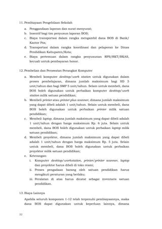 32
11. Pembiayaan Pengelolaan Sekolah
a. Penggandaan laporan dan surat-menyurat;
b. Insentif bagi tim penyusun laporan BOS;
c. Biaya transportasi dalam rangka mengambil dana BOS di Bank/
Kantor Pos;
d. Transportasi dalam rangka koordinasi dan pelaporan ke Dinas
Pendidikan Kabupaten/Kota;
e. Biaya pertemuan dalam rangka penyusunan RPS/RKT/RKAS,
kecuali untuk pembayaran honor.
12. Pembelian dan Perawatan Perangkat Komputer
a. Membeli komputer desktop/work station untuk digunakan dalam
proses pembelajaran, dimana jumlah maksimum bagi SD 5
unit/tahun dan bagi SMP 5 unit/tahun. Selain untuk membeli, dana
BOS boleh digunakan untuk perbaikan komputer desktop/work
station milik satuan pendidikan;
b. Membeli printer atau printer plus scanner, dimana jumlah maksimum
yang dapat dibeli adalah 1 unit/tahun. Selain untuk membeli, dana
BOS boleh digunakan untuk perbaikan printer milik satuan
pendidikan;
c. Membeli laptop, dimana jumlah maksimum yang dapat dibeli adalah
1 unit/tahun dengan harga maksimum Rp. 6 juta. Selain untuk
membeli, dana BOS boleh digunakan untuk perbaikan laptop milik
satuan pendidikan;
d. Membeli proyektor, dimana jumlah maksimum yang dapat dibeli
adalah 1 unit/tahun dengan harga maksimum Rp. 5 juta. Selain
untuk membeli, dana BOS boleh digunakan untuk perbaikan
proyektor milik satuan pendidikan;
e. Keterangan:
i. Komputer desktop/workstation, printer/printer scanner, laptop
dan proyektor harus dibeli di toko resmi;
ii. Proses pengadaan barang oleh satuan pendidikan harus
mengikuti peraturan yang berlaku;
iii. Peralatan di atas harus dicatat sebagai inventaris satuan
pendidikan.
13. Biaya Lainnya
Apabila seluruh komponen 1-12 telah terpenuhi pembiayaannya, maka
dana BOS dapat digunakan untuk keperluan lainnya, dimana
 