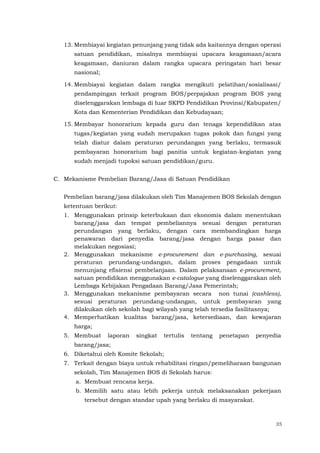 35
13. Membiayai kegiatan penunjang yang tidak ada kaitannya dengan operasi
satuan pendidikan, misalnya membiayai upacara keagamaan/acara
keagamaan, daniuran dalam rangka upacara peringatan hari besar
nasional;
14. Membiayai kegiatan dalam rangka mengikuti pelatihan/sosialisasi/
pendampingan terkait program BOS/perpajakan program BOS yang
diselenggarakan lembaga di luar SKPD Pendidikan Provinsi/Kabupaten/
Kota dan Kementerian Pendidikan dan Kebudayaan;
15. Membayar honorarium kepada guru dan tenaga kependidikan atas
tugas/kegiatan yang sudah merupakan tugas pokok dan fungsi yang
telah diatur dalam peraturan perundangan yang berlaku, termasuk
pembayaran honorarium bagi panitia untuk kegiatan-kegiatan yang
sudah menjadi tupoksi satuan pendidikan/guru.
C. Mekanisme Pembelian Barang/Jasa di Satuan Pendidikan
Pembelian barang/jasa dilakukan oleh Tim Manajemen BOS Sekolah dengan
ketentuan berikut:
1. Menggunakan prinsip keterbukaan dan ekonomis dalam menentukan
barang/jasa dan tempat pembeliannya sesuai dengan peraturan
perundangan yang berlaku, dengan cara membandingkan harga
penawaran dari penyedia barang/jasa dengan harga pasar dan
melakukan negosiasi;
2. Menggunakan mekanisme e-procurement dan e-purchasing, sesuai
peraturan perundang-undangan, dalam proses pengadaan untuk
menunjang efisiensi pembelanjaan. Dalam pelaksanaan e-procurement,
satuan pendidikan menggunakan e-catalogue yang diselenggarakan oleh
Lembaga Kebijakan Pengadaan Barang/Jasa Pemerintah;
3. Menggunakan mekanisme pembayaran secara non tunai (cashless),
sesuai peraturan perundang-undangan, untuk pembayaran yang
dilakukan oleh sekolah bagi wilayah yang telah tersedia fasilitasnya;
4. Memperhatikan kualitas barang/jasa, ketersediaan, dan kewajaran
harga;
5. Membuat laporan singkat tertulis tentang penetapan penyedia
barang/jasa;
6. Diketahui oleh Komite Sekolah;
7. Terkait dengan biaya untuk rehabilitasi ringan/pemeliharaan bangunan
sekolah, Tim Manajemen BOS di Sekolah harus:
a. Membuat rencana kerja.
b. Memilih satu atau lebih pekerja untuk melaksanakan pekerjaan
tersebut dengan standar upah yang berlaku di masyarakat.
 
