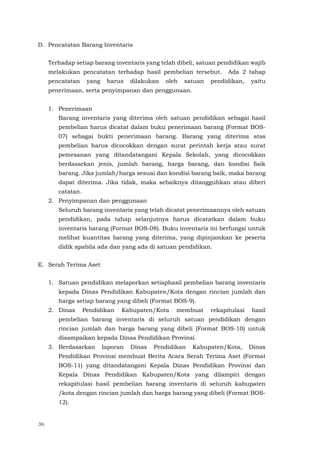 36
D. Pencatatan Barang Inventaris
Terhadap setiap barang inventaris yang telah dibeli, satuan pendidikan wajib
melakukan pencatatan terhadap hasil pembelian tersebut. Ada 2 tahap
pencatatan yang harus dilakukan oleh satuan pendidikan, yaitu
penerimaan, serta penyimpanan dan penggunaan.
1. Penerimaan
Barang inventaris yang diterima oleh satuan pendidikan sebagai hasil
pembelian harus dicatat dalam buku penerimaan barang (Format BOS-
07) sebagai bukti penerimaan barang. Barang yang diterima atas
pembelian harus dicocokkan dengan surat perintah kerja atau surat
pemesanan yang ditandatangani Kepala Sekolah, yang dicocokkan
berdasarkan jenis, jumlah barang, harga barang, dan kondisi fisik
barang. Jika jumlah/harga sesuai dan kondisi barang baik, maka barang
dapat diterima. Jika tidak, maka sebaiknya ditangguhkan atau diberi
catatan.
2. Penyimpanan dan penggunaan
Seluruh barang inventaris yang telah dicatat penerimaannya oleh satuan
pendidikan, pada tahap selanjutnya harus dicatatkan dalam buku
inventaris barang (Format BOS-08). Buku inventaris ini berfungsi untuk
melihat kuantitas barang yang diterima, yang dipinjamkan ke peserta
didik apabila ada dan yang ada di satuan pendidikan.
E. Serah Terima Aset
1. Satuan pendidikan melaporkan setiaphasil pembelian barang inventaris
kepada Dinas Pendidikan Kabupaten/Kota dengan rincian jumlah dan
harga setiap barang yang dibeli (Format BOS-9).
2. Dinas Pendidikan Kabupaten/Kota membuat rekapitulasi hasil
pembelian barang inventaris di seluruh satuan pendidikan dengan
rincian jumlah dan harga barang yang dibeli (Format BOS-10) untuk
disampaikan kepada Dinas Pendidikan Provinsi.
3. Berdasarkan laporan Dinas Pendidikan Kabupaten/Kota, Dinas
Pendidikan Provinsi membuat Berita Acara Serah Terima Aset (Format
BOS-11) yang ditandatangani Kepala Dinas Pendidikan Provinsi dan
Kepala Dinas Pendidikan Kabupaten/Kota yang dilampiri dengan
rekapitulasi hasil pembelian barang inventaris di seluruh kabupaten
/kota dengan rincian jumlah dan harga barang yang dibeli (Format BOS-
12).
 