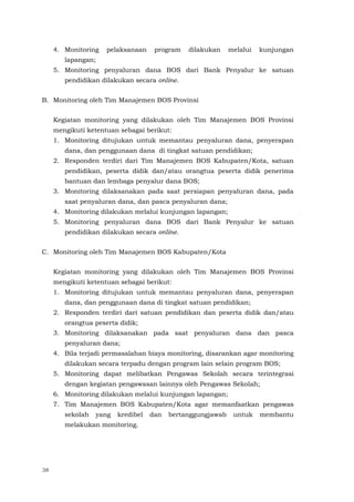 38
4. Monitoring pelaksanaan program dilakukan melalui kunjungan
lapangan;
5. Monitoring penyaluran dana BOS dari Bank Penyalur ke satuan
pendidikan dilakukan secara online.
B. Monitoring oleh Tim Manajemen BOS Provinsi
Kegiatan monitoring yang dilakukan oleh Tim Manajemen BOS Provinsi
mengikuti ketentuan sebagai berikut:
1. Monitoring ditujukan untuk memantau penyaluran dana, penyerapan
dana, dan penggunaan dana di tingkat satuan pendidikan;
2. Responden terdiri dari Tim Manajemen BOS Kabupaten/Kota, satuan
pendidikan, peserta didik dan/atau orangtua peserta didik penerima
bantuan dan lembaga penyalur dana BOS;
3. Monitoring dilaksanakan pada saat persiapan penyaluran dana, pada
saat penyaluran dana, dan pasca penyaluran dana;
4. Monitoring dilakukan melalui kunjungan lapangan;
5. Monitoring penyaluran dana BOS dari Bank Penyalur ke satuan
pendidikan dilakukan secara online.
C. Monitoring oleh Tim Manajemen BOS Kabupaten/Kota
Kegiatan monitoring yang dilakukan oleh Tim Manajemen BOS Provinsi
mengikuti ketentuan sebagai berikut:
1. Monitoring ditujukan untuk memantau penyaluran dana, penyerapan
dana, dan penggunaan dana di tingkat satuan pendidikan;
2. Responden terdiri dari satuan pendidikan dan peserta didik dan/atau
orangtua peserta didik;
3. Monitoring dilaksanakan pada saat penyaluran dana dan pasca
penyaluran dana;
4. Bila terjadi permasalahan biaya monitoring, disarankan agar monitoring
dilakukan secara terpadu dengan program lain selain program BOS;
5. Monitoring dapat melibatkan Pengawas Sekolah secara terintegrasi
dengan kegiatan pengawasan lainnya oleh Pengawas Sekolah;
6. Monitoring dilakukan melalui kunjungan lapangan;
7. Tim Manajemen BOS Kabupaten/Kota agar memanfaatkan pengawas
sekolah yang kredibel dan bertanggungjawab untuk membantu
melakukan monitoring.
 