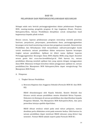 39
BAB VII
PELAPORAN DAN PERTANGGUNGJAWABAN KEUANGAN
Sebagai salah satu bentuk pertanggungjawaban dalam pelaksanaan Program
BOS, masing-masing pengelola program di tiap tingkatan (Pusat, Provinsi,
Kabupaten/Kota, Satuan Pendidikan) diwajibkan untuk melaporkan hasil
kegiatannya kepada pihak terkait.
Secara umum, laporan pelaksanaan program mencakup statistik penerima
bantuan, penyaluran, penyerapan, pemanfaatan dana, pertanggungjawaban
keuangan serta hasil monitoring evaluasi dan pengaduan masalah. Kementerian
Pendidikan dan Kebudayaan telah menyediakan software/perangkat lunak
untuk membantu satuan pendidikan dalam menyusun laporan keuangan
tingkat satuan pendidikan. Aplikasi ini diberi nama Aplikasi Laporan
Pertanggungjawaban Keuangan Dana BOS (Alpeka BOS) yang dapat diunduh
secara gratis dari www.bos.kemdikbud.go.id. Oleh karena itu, satuan
pendidikan dilarang membeli aplikasi lain yang sejenis dengan menggunakan
dana BOS. Bilamana terdapat kesulitan dalam penggunaan aplikasi ini, satuan
pendidikan/tim Manajemen BOS Kabupaten/Kota dapat menghubungi Tim
Manajemen BOS Pusat.
A. Pelaporan
1. Tingkat Satuan Pendidikan
a. Rencana Kegiatan dan Anggaran Sekolah (Formulir BOS-K1 dan BOS-
K2)
RKAS ditandatangani oleh Kepala Sekolah, Komite Sekolah dan
khusus untuk satuan pendidikan swasta ditambah Ketua Yayasan.
Dokumen ini disimpan di satuan pendidikan dan diperlihatkan kepada
Pengawas Sekolah, Tim Manajemen BOS Kabupaten/Kota, dan para
pemeriksa lainnya apabila diperlukan.
RKAS dibuat setahun sekali pada awal tahun pelajaran, namun
demikian perlu dilakukan revisi pada semester kedua. Oleh karena itu
satuan pendidikan dapat membuat RKAS tahunan yang dirinci tiap
semester. Format RKAS adalah seperti pada Formulir BOS-K1.
 