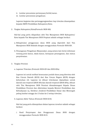 44
ii. Lembar pencatatan pertanyaan/kritik/saran.
iii. Lembar pencatatan pengaduan.
Laporan kegiatan dan pertanggungjawaban tiap triwulan disampaikan
kepada SKPD Pendidikan Kabupaten/Kota.
2. Tingkat Kabupaten/Kota(Formulir BOS-K8)
Hal-hal yang perlu dilaporkan oleh Tim Manajemen BOS Kabupaten/
Kota kepada Tim Manajemen BOS Propinsi adalah sebagai berikut:
a. Rekapitulasi penggunaan dana BOS yang diperoleh dari Tim
Manajemen BOS Sekolah dengan menggunakan Formulir BOS-K8.
b. Penanganan Pengaduan Masyarakat, yang antara lain berisi informasi
tentang jenis kasus, skala kasus, kemajuan penanganan, dan status
penyelesaian.
3. Tingkat Provinsi
a. Laporan Triwulan (Formulir BOS-K9 dan BOS-K9a)
Laporan ini untuk melihat kesesuaian jumlah dana yang diterima oleh
Kas Umum Daerah (KUD) dari Kas Umum Negara (KUN) dengan
kebutuhan riil. Laporan ini dibuat triwulanan dipisahkan untuk
daerah non terpencil (BOS-K9) dan daerah terpencil (BOS-K9a), dibuat
oleh Tim Manajemen BOS Provinsi ditandatangani Kepala Dinas
Pendidikan Provinsi dan dikirimkan kepada Menteri Pendidikan dan
Kebudayaan cq. Direktur Jenderal Pendidikan Dasar dan Menengah
paling lambat minggu ke-2 bulan ke-2 setiap triwulan.
b. Laporan Akhir Tahun (Formulir BOS-K10)
Hal-hal yang perlu dilampirkan dalam laporan tersebut adalah sebagai
berikut:
i. Hasil Penyerapan dan Penggunaan Dana BOS dengan
menggunakan Formulir BOS-K10.
 
