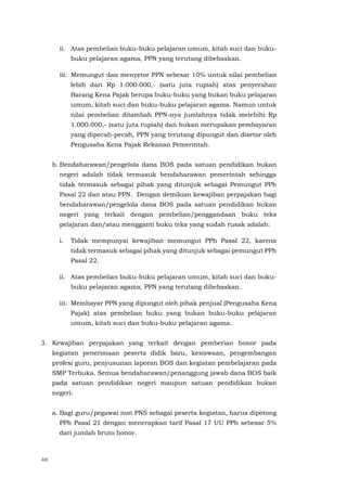 48
ii. Atas pembelian buku-buku pelajaran umum, kitab suci dan buku-
buku pelajaran agama, PPN yang terutang dibebaskan.
iii. Memungut dan menyetor PPN sebesar 10% untuk nilai pembelian
lebih dari Rp 1.000.000,- (satu juta rupiah) atas penyerahan
Barang Kena Pajak berupa buku-buku yang bukan buku pelajaran
umum, kitab suci dan buku-buku pelajaran agama. Namun untuk
nilai pembelian ditambah PPN-nya jumlahnya tidak melebihi Rp
1.000.000,- (satu juta rupiah) dan bukan merupakan pembayaran
yang dipecah-pecah, PPN yang terutang dipungut dan disetor oleh
Pengusaha Kena Pajak Rekanan Pemerintah.
b. Bendaharawan/pengelola dana BOS pada satuan pendidikan bukan
negeri adalah tidak termasuk bendaharawan pemerintah sehingga
tidak termasuk sebagai pihak yang ditunjuk sebagai Pemungut PPh
Pasal 22 dan atau PPN. Dengan demikian kewajiban perpajakan bagi
bendaharawan/pengelola dana BOS pada satuan pendidikan bukan
negeri yang terkait dengan pembelian/penggandaan buku teks
pelajaran dan/atau mengganti buku teks yang sudah rusak adalah:
i. Tidak mempunyai kewajiban memungut PPh Pasal 22, karena
tidak termasuk sebagai pihak yang ditunjuk sebagai pemungut PPh
Pasal 22.
ii. Atas pembelian buku-buku pelajaran umum, kitab suci dan buku-
buku pelajaran agama, PPN yang terutang dibebaskan.
iii. Membayar PPN yang dipungut oleh pihak penjual (Pengusaha Kena
Pajak) atas pembelian buku yang bukan buku-buku pelajaran
umum, kitab suci dan buku-buku pelajaran agama.
3. Kewajiban perpajakan yang terkait dengan pemberian honor pada
kegiatan penerimaan peserta didik baru, kesiswaan, pengembangan
profesi guru, penyusunan laporan BOS dan kegiatan pembelajaran pada
SMP Terbuka. Semua bendaharawan/penanggung jawab dana BOS baik
pada satuan pendidikan negeri maupun satuan pendidikan bukan
negeri:
a. Bagi guru/pegawai non PNS sebagai peserta kegiatan, harus dipotong
PPh Pasal 21 dengan menerapkan tarif Pasal 17 UU PPh sebesar 5%
dari jumlah bruto honor.
 