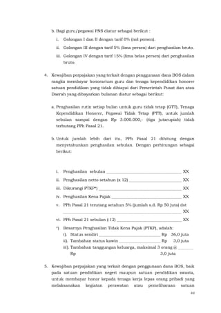 49
b. Bagi guru/pegawai PNS diatur sebagai berikut :
i. Golongan I dan II dengan tarif 0% (nol persen).
ii. Golongan III dengan tarif 5% (lima persen) dari penghasilan bruto.
iii. Golongan IV dengan tarif 15% (lima belas persen) dari penghasilan
bruto.
4. Kewajiban perpajakan yang terkait dengan penggunaan dana BOS dalam
rangka membayar honorarium guru dan tenaga kependidikan honorer
satuan pendidikan yang tidak dibiayai dari Pemerintah Pusat dan atau
Daerah yang dibayarkan bulanan diatur sebagai berikut:
a. Penghasilan rutin setiap bulan untuk guru tidak tetap (GTT), Tenaga
Kependidikan Honorer, Pegawai Tidak Tetap (PTT), untuk jumlah
sebulan sampai dengan Rp 3.000.000,- (tiga jutarupiah) tidak
terhutang PPh Pasal 21.
b. Untuk jumlah lebih dari itu, PPh Pasal 21 dihitung dengan
menyetahunkan penghasilan sebulan. Dengan perhitungan sebagai
berikut:
i. Penghasilan sebulan XX
ii. Penghasilan netto setahun (x 12) XX
iii. Dikurangi PTKP*) XX
iv. Penghasilan Kena Pajak XX
v. PPh Pasal 21 terutang setahun 5% (jumlah s.d. Rp 50 juta) dst
XX
vi. PPh Pasal 21 sebulan (:12) XX
*) Besarnya Penghasilan Tidak Kena Pajak (PTKP), adalah:
i). Status sendiri Rp 36,0 juta
ii). Tambahan status kawin Rp 3,0 juta
iii). Tambahan tanggungan keluarga, maksimal 3 orang @
Rp 3,0 juta
5. Kewajiban perpajakan yang terkait dengan penggunaan dana BOS, baik
pada satuan pendidikan negeri maupun satuan pendidikan swasta,
untuk membayar honor kepada tenaga kerja lepas orang pribadi yang
melaksanakan kegiatan perawatan atau pemeliharaan satuan
 