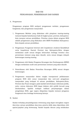 52
BAB VIII
PENGAWASAN, PEMERIKSAAN DAN SANKSI
A. Pengawasan
Pengawasan program BOS meliputi pengawasan melekat, pengawasan
fungsional, dan pengawasan masyarakat.
1. Pengawasan Melekat yang dilakukan oleh pimpinan masing-masing
instansi kepada bawahannya baik di tingkat pusat, provinsi, kabupaten/
kota maupun satuan pendidikan. Prioritas utama dalam program BOS
adalah pengawasan yang dilakukan oleh SKPD Pendidikan Kabupaten/
Kota kepada satuan pendidikan.
2. Pengawasan Fungsional Internal oleh Inspektorat Jenderal Kemdikbud
serta Inspektorat Daerah Provinsi dan Kabupaten/Kota dengan
melakukan audit sesuai dengan kebutuhan lembaga tersebut atau
permintaan instansi yang akan diaudit, serta sesuai dengan wilayah
kewenangan masing-masing.
3. Pengawasan oleh Badan Pengawas Keuangan dan Pembangunan (BPKP)
dengan melakukan audit atas permintaan instansi yang akan diaudit.
4. Pemeriksaan oleh Badan Pemeriksa Keuangan (BPK) sesuai dengan
kewenangan.
5. Pengawasan masyarakat dalam rangka transparansi pelaksanaan
program BOS oleh unsur masyarakat dan unit-unit pengaduan
masyarakat yang terdapat di satuan pendidikan, Kabupaten/Kota,
Provinsi dan Pusat mengacu pada kaedah keterbukaan informasi publik,
yaitu: semua dokumen BOS dapat diakses oleh publik kecuali yang
dirahasiakan. Apabila terdapat indikasi penyimpangan dalam
pengelolaan BOS, agar segera dilaporkan kepada instansi pengawas
fungsional atau lembaga berwenang lainnya.
B. Sanksi
Sanksi terhadap penyalahgunaan wewenang yang dapat merugikan negara
dan/atau satuan pendidikan dan/atau peserta didik akan dijatuhkan oleh
aparat/pejabat yang berwenang. Sanksi kepada oknum yang melakukan
 