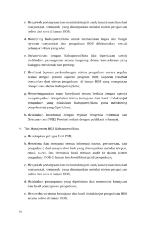 56
c. Menjawab pertanyaan dan menindaklanjuti usul/saran/masukan dari
masyarakat, termasuk yang disampaikan melalui sistem pengaduan
online dan sms di laman BOS;
d. Monitoring Kabupaten/Kota untuk memastikan tugas dan fungsi
layanan masyarakat dan pengaduan BOS dilaksanakan sesuai
petunjuk teknis yang ada;
e. Berkoordinasi dengan Kabupaten/Kota jika diperlukan untuk
melakukan penanganan secara langsung dalam kasus-kasus yang
dianggap mendesak dan penting;
f. Membuat laporan perkembangan status pengaduan secara regular
sesuai dengan periode laporan program BOS. Laporan tersebut
bersumber dari sistem pengaduan di laman BOS yang merupakan
rekapitulasi status Kabupaten/Kota;
g. Menyelenggarakan rapat koordinasi secara berkala dengan agenda
menyampaikan rekapitulasi status kemajuan dan hasil tindaklanjut
pengaduan yang dilakukan Kabupaten/Kota guna mendorong
penyelesaian yang diperlukan;
h. Melakukan koordinasi dengan Pejabat Pengelola Informasi dan
Dokumentasi (PPID) Provinsi terkait dengan publikasi informasi.
4. Tim Manajemen BOS Kabupaten/Kota
a. Menetapkan petugas Unit P3M;
b. Menerima dan mencatat semua informasi (saran, pertanyaan, dan
pengaduan) dari masyarakat baik yang disampaikan melalui telepon,
email, surat, fax, termasuk hasil temuan audit ke dalam sistem
pengaduan BOS di laman bos.kemdikbud.go.id/pengaduan;
c. Menjawab pertanyaan dan menindaklanjuti usul/saran/masukan dari
masyarakat, termasuk yang disampaikan melalui sistem pengaduan
online dan sms di laman BOS;
d. Melakukan penanganan yang diperlukan dan memonitor kemajuan
dan hasil penanganan pengaduan;
e. Memperbarui status kemajuan dan hasil tindaklanjut pengaduan BOS
secara online di laman BOS;
 