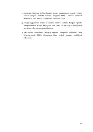 57
f. Membuat laporan perkembangan status pengaduan secara reguler
sesuai dengan periode laporan program BOS. Laporan tersebut
bersumber dari sistem pengaduan di laman BOS;
g. Menyelenggarakan rapat koordinasi secara berkala dengan agenda
menyampaikan status kemajuan dan hasil tindak lanjut pengaduan
untuk mendorong penyelesaiannya;
h. Melakukan koordinasi dengan Pejabat Pengelola Informasi dan
Dokumentasi (PPID) Kabupaten/Kota terkait dengan publikasi
informasi.
 