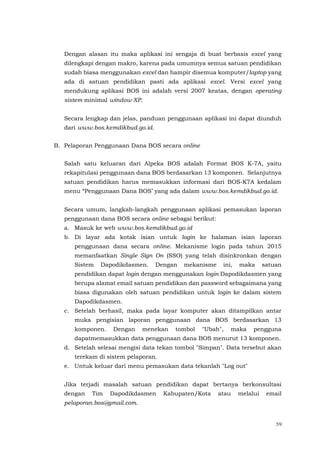 59
Dengan alasan itu maka aplikasi ini sengaja di buat berbasis excel yang
dilengkapi dengan makro, karena pada umumnya semua satuan pendidikan
sudah biasa menggunakan excel dan hampir disemua komputer/laptop yang
ada di satuan pendidikan pasti ada aplikasi excel. Versi excel yang
mendukung aplikasi BOS ini adalah versi 2007 keatas, dengan operating
sistem minimal window XP.
Secara lengkap dan jelas, panduan penggunaan aplikasi ini dapat diunduh
dari www.bos.kemdikbud.go.id.
B. Pelaporan Penggunaan Dana BOS secara online
Salah satu keluaran dari Alpeka BOS adalah Format BOS K-7A, yaitu
rekapitulasi penggunaan dana BOS berdasarkan 13 komponen. Selanjutnya
satuan pendidikan harus memasukkan informasi dari BOS-K7A kedalam
menu “Penggunaan Dana BOS’ yang ada dalam www.bos.kemdikbud.go.id.
Secara umum, langkah-langkah penggunaan aplikasi pemasukan laporan
penggunaan dana BOS secara online sebagai berikut:
a. Masuk ke web www.bos.kemdikbud.go.id
b. Di layar ada kotak isian untuk login ke halaman isian laporan
penggunaan dana secara online. Mekanisme login pada tahun 2015
memanfaatkan Single Sign On (SSO) yang telah disinkronkan dengan
Sistem Dapodikdasmen. Dengan mekanisme ini, maka satuan
pendidikan dapat login dengan menggunakan login Dapodikdasmen yang
berupa alamat email satuan pendidikan dan password sebagaimana yang
biasa digunakan oleh satuan pendidikan untuk login ke dalam sistem
Dapodikdasmen.
c. Setelah berhasil, maka pada layar komputer akan ditampilkan antar
muka pengisian laporan penggunaan dana BOS berdasarkan 13
komponen. Dengan menekan tombol "Ubah", maka pengguna
dapatmemasukkan data penggunaan dana BOS menurut 13 komponen.
d. Setelah selesai mengisi data tekan tombol "Simpan". Data tersebut akan
terekam di sistem pelaporan.
e. Untuk keluar dari menu pemasukan data tekanlah "Log out"
Jika terjadi masalah satuan pendidikan dapat bertanya berkonsultasi
dengan Tim Dapodikdasmen Kabupaten/Kota atau melalui email
pelaporan.bos@gmail.com.
 