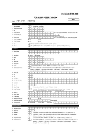 66
Formulir BOS-01B
Tanggal: / / 2 0 1 5
REGISTASI PESERTA DIDIK
1 Jenis Pendaftaran : 01) Siswa Baru 02) Pindahan
2 Tanggal Masuk Sekolah : / /
3 NIS :
4 No. Seri SKHUN : Diisi 16 Digit yang tertra di SKHUN SD - diisi Bagi PD Jenjang SMP
5 Nomor Peserta Ujian :
* Nomor peserta Ujian adalah 20 Digit yang tertera dalam sertifikat SKHUN SD , diisi bagi peserta didik jenjang SMP
6 No. Seri Ijazah : Diisi 16 Digit yang tertra di Ijazah SD - diisi Bagi PD Jenjang SMP
7 Apakah pernah PAUD : Ya Tidak
8 Apakah pernah TK : Ya Tidak
9 Hobi : A) Olah Raga B) Kesenian C) Membaca D) Menulis E) Travelin F) Lainnya
10 Cita-cita : A) PNS B) TNI/POLRI C) Guru/Dosen D) Dokter E) Politikus F) Wiraswasta G) Seni/Lukis/Artis/Sejenis H) Lainnya
DATA PRIBADI
11 Nama Lengkap :
12 Jenis kelamin Laki-laki Perempuan
13 NISN
14 NIK
15 Tempat Lahir : / /
16 Tanggal Lahir
17 Agama 01) Islam 02) Kristen/ Protestan 03) Katholik 04) Hindu 05) Budha 06) Khong Hu Chu 99) Lainnya
18 Berkebutuhan Khusus : 01 Tidak 02 Netra (A) 03 Rungu (B) 04 Grahita ringan (C) 05 Grahita Sedang (C1) 06 Daksa Ringan (D) 07 Daksa Sedang (D1) 08 Laras (E)
09 Wicara (F) 10 Tuna ganda (G) 11 Hiper aktif (H) 12 Cerdas Istimewa (i) 13 Bakat Istimewa (J) 14 Kesulitan Belajra (K) 15 Narkoba (N)
16 Indigo (O) 17 Down Sindrome (P) 18 Autis (Q)
19 Alamat Jalan :
20 RT :
21 RW :
22 Nama Dusun :
23 Nama Kelurahan/ Desa :
24 Kecamatan :
25 Kode Pos :
26 Tempat Tinggal : 1 Bersama orang tua 2 Wali 3 Kos 4 Asrama 5 Panti Asuhan 9 Lainnya
27 Moda Transportasi : 01) Jalan kaki 02 Kendaraan pribadi 03 Kendaraan Umum/angkot/Pete-pete 04 Jemputan Sekolah 05 Kereta Api 06 Ojek
07 Andong/Bendi/Sado/ Dokar/Delman/Beca 08 Perahu penyebrangan/Rakit/Getek 99 Lainnya
28 Nomor HP : - /
29 Nomor Telepon :
30 E-mail Pribadi :
31 Penerima KPS/PKH/KIP : Ya Tidak
32 No. KPS/KKS/PKH/KIP *) Apabila Menerima
33 Kewarganegaraan : Indonesia (WNI) Asing (WNA) : Nama Negara
DATA AYAH KANDUNG
34 Nama ayah Kandung :
35 Tahun Lahir :
36 Pendidikan : 01 Tidak sekolah 02 Putus SD 03 SD Sederajat 04 SMP Sederajat 05 SMA Sederajat 06 D1 07 D2 08 D3 09 D4/S1 10 S2 11 S3
37 Pekerjaan : 01 Tidak bekerja 02 Nelayan 03 Petani 04 Peternak 05 PNS/TNI/POLRI 06 Karyawan Swasta 07 Pedagang Kecil 08 Pedagang Besar
09 Wiraswasta 10 Wirausaha 11 Buruh 12 Pensiunan 99 Lain-lain
38 Penghasilan bulanan : 1 Kurang dari 500,000 2 500.000 - 999.9999 3 1 juta - 1.999.999 4 2 juta - 4.999.999 5 5 juta - 20 juta 6 lebih dari 20 juta
39 Bekebutuhan Khusus : 01 Tidak 02 Netra (A) 03 Rungu (B) 04 Grahita ringan (C) 05 Grahita Sedang (C1) 06 Daksa Ringan (D) 07 Daksa Sedang (D1) 08 Laras (E)
09 Wicara (F) 10 Tuna ganda (G) 11 Hiper aktif (H) 12 Cerdas Istimewa (i) 13 Bakat Istimewa (J) 14 Kesulitan Belajra (K) 15 Narkoba (N)
16 Indigo (O) 17 Down Sindrome (P) 18 Autis (Q)
FORMULIR PESERTA DIDIK
F-PD
 
