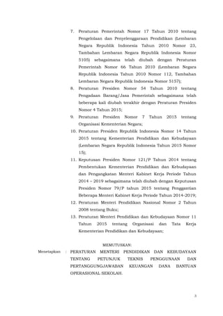 3
7. Peraturan Pemerintah Nomor 17 Tahun 2010 tentang
Pengelolaan dan Penyelenggaraan Pendidikan (Lembaran
Negara Republik Indonesia Tahun 2010 Nomor 23,
Tambahan Lembaran Negara Republik Indonesia Nomor
5105) sebagaimana telah diubah dengan Peraturan
Pemerintah Nomor 66 Tahun 2010 (Lembaran Negara
Republik Indonesia Tahun 2010 Nomor 112, Tambahan
Lembaran Negara Republik Indonesia Nomor 5157);
8. Peraturan Presiden Nomor 54 Tahun 2010 tentang
Pengadaan Barang/Jasa Pemerintah sebagaimana telah
beberapa kali diubah terakhir dengan Peraturan Presiden
Nomor 4 Tahun 2015;
9. Peraturan Presiden Nomor 7 Tahun 2015 tentang
Organisasi Kementerian Negara;
10. Peraturan Presiden Republik Indonesia Nomor 14 Tahun
2015 tentang Kementerian Pendidikan dan Kebudayaan
(Lembaran Negara Republik Indonesia Tahun 2015 Nomor
15);
11. Keputusan Presiden Nomor 121/P Tahun 2014 tentang
Pembentukan Kementerian Pendidikan dan Kebudayaan
dan Pengangkatan Menteri Kabinet Kerja Periode Tahun
2014 – 2019 sebagaimana telah diubah dengan Keputusan
Presiden Nomor 79/P tahun 2015 tentang Penggantian
Beberapa Menteri Kabinet Kerja Periode Tahun 2014-2019;
12. Peraturan Menteri Pendidikan Nasional Nomor 2 Tahun
2008 tentang Buku;
13. Peraturan Menteri Pendidikan dan Kebudayaan Nomor 11
Tahun 2015 tentang Organisasi dan Tata Kerja
Kementerian Pendidikan dan Kebudayaan;
MEMUTUSKAN:
Menetapkan : PERATURAN MENTERI PENDIDIKAN DAN KEBUDAYAAN
TENTANG PETUNJUK TEKNIS PENGGUNAAN DAN
PERTANGGUNGJAWABAN KEUANGAN DANA BANTUAN
OPERASIONAL SEKOLAH.
 