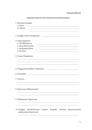 81
Formulir BOS-6A
LEMBAR PENCATATAN PENGADUAN MASYARAKAT
1. Identitas Pengadu
a. Nama :
b. Alamat :
2. Tanggal Terima Pengaduan :
3. Lokasi Kejadian
a. RT/RW/Dusun :
b. Desa/Keluarahan :
c. Kabupaten/Kota :
d. Provinsi :
4. Uraian Pengaduan:
5. Tanggal Penyelidikan Dilakukan :
6. Penyelidik :
7. Temuan:
8. Keputusan/Rekomendasi:
9. Pelaksanaan Keputusan
10. Tanggal pemberitahuan kepada Pengadu tentang keputusan/dan
pelaksanaan keputusan:
 