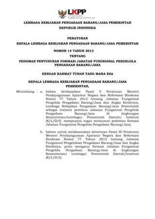 -1

LEMBAGA KEBIJAKAN PENGADAAN BARANG/JASA PEMERINTAH
REPUBLIK INDONESIA
PERATURAN
KEPALA LEMBAGA KEBIJAKAN PENGADAAN BARANG/JASA PEMERINTAH
NOMOR 14 TAHUN 2013
TENTANG
PEDOMAN PENYUSUNAN FORMASI JABATAN FUNGSIONAL PENGELOLA
PENGADAAN BARANG/JASA
DENGAN RAHMAT TUHAN YANG MAHA ESA
KEPALA LEMBAGA KEBIJAKAN PENGADAAN BARANG/JASA
PEMERINTAH,
Menimbang : a. bahwa
berdasarkan
Pasal
5
Peraturan
Menteri
Pendayagunaan Aparatur Negara dan Reformasi Birokrasi
Nomor 77 Tahun 2012 tentang Jabatan Fungsional
Pengelola Pengadaan Barang/Jasa dan Angka Kreditnya,
Lembaga Kebijakan Pengadaan Barang/Jasa Pemerintah
sebagai instansi pembina Jabatan Fungsional Pengelola
Pengadaan
Barang/Jasa
di
lingkungan
Kementerian/Lembaga/ Pemerintah Daerah/ Institusi
(K/L/D/I), mempunyai tugas menyusun pedoman formasi
Jabatan Fungsional Pengelola Pengadaan Barang/Jasa;
b. bahwa untuk melaksanakan ketentuan Pasal 30 Peraturan
Menteri Pendayagunaan Aparatur Negara dan Reformasi
Birokrasi Nomor 77 Tahun 2012 tentang Jabatan
Fungsional Pengelolaan Pengadaan Barang/Jasa dan Angka
Kreditnya, perlu mengatur formasi Jabatan Fungsional
Pengelola
Pengadaan
Barang/Jasa
di
lingkungan
Kementerian/ Lembaga/ Pemerintah Daerah/Institusi
(K/L/D/I);

 