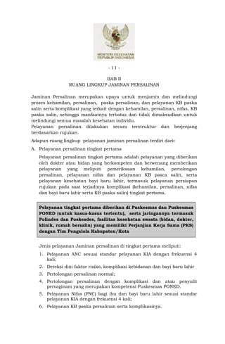 - 11 -

                              BAB II
                 RUANG LINGKUP JAMINAN PERSALINAN

Jaminan Persalinan merupakan upaya untuk menjamin dan melindungi
proses kehamilan, persalinan, paska persalinan, dan pelayanan KB paska
salin serta komplikasi yang terkait dengan kehamilan, persalinan, nifas, KB
paska salin, sehingga manfaatnya terbatas dan tidak dimaksudkan untuk
melindungi semua masalah kesehatan individu.
Pelayanan persalinan dilakukan secara terstruktur dan berjenjang
berdasarkan rujukan.
Adapun ruang lingkup pelayanan jaminan persalinan terdiri dari:
A. Pelayanan persalinan tingkat pertama
   Pelayanan persalinan tingkat pertama adalah pelayanan yang diberikan
   oleh dokter atau bidan yang berkompeten dan berwenang memberikan
   pelayanan yang meliputi pemeriksaan kehamilan, pertolongan
   persalinan, pelayanan nifas dan pelayanan KB pasca salin, serta
   pelayanan kesehatan bayi baru lahir, termasuk pelayanan persiapan
   rujukan pada saat terjadinya komplikasi (kehamilan, persalinan, nifas
   dan bayi baru lahir serta KB paska salin) tingkat pertama.


   Pelayanan tingkat pertama diberikan di Puskesmas dan Puskesmas
   PONED (untuk kasus-kasus tertentu), serta jaringannya termasuk
   Polindes dan Poskesdes, fasilitas kesehatan swasta (bidan, dokter,
   klinik, rumah bersalin) yang memiliki Perjanjian Kerja Sama (PKS)
   dengan Tim Pengelola Kabupaten/Kota


   Jenis pelayanan Jaminan persalinan di tingkat pertama meliputi:
   1. Pelayanan ANC sesuai standar pelayanan KIA dengan frekuensi 4
      kali;
   2. Deteksi dini faktor risiko, komplikasi kebidanan dan bayi baru lahir
   3. Pertolongan persalinan normal;
   4. Pertolongan persalinan dengan komplikasi dan atau penyulit
      pervaginam yang merupakan kompetensi Puskesmas PONED.
   5. Pelayanan Nifas (PNC) bagi ibu dan bayi baru lahir sesuai standar
      pelayanan KIA dengan frekuensi 4 kali;
   6. Pelayanan KB paska persalinan serta komplikasinya.
 