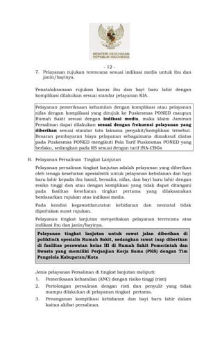 - 12 -
   7. Pelayanan rujukan terencana sesuai indikasi medis untuk ibu dan
      janin/bayinya.

   Penatalaksanaan rujukan kasus ibu dan bayi baru lahir dengan
   komplikasi dilakukan sesuai standar pelayanan KIA.

   Pelayanan pemeriksaan kehamilan dengan komplikasi atau pelayanan
   nifas dengan komplikasi yang dirujuk ke Puskesmas PONED maupun
   Rumah Sakit sesuai dengan indikasi medis, maka klaim Jaminan
   Persalinan dapat dilakukan sesuai dengan frekuensi pelayanan yang
   diberikan sesuai standar tata laksana penyakit/komplikasi tersebut.
   Besaran pembayaran biaya pelayanan sebagaimana dimaksud diatas
   pada Puskesmas PONED mengikuti Pola Tarif Puskesmas PONED yang
   berlaku, sedangkan pada RS sesuai dengan tarif INA-CBGs

B. Pelayanan Persalinan Tingkat Lanjutan
   Pelayanan persalinan tingkat lanjutan adalah pelayanan yang diberikan
   oleh tenaga kesehatan spesialistik untuk pelayanan kebidanan dan bayi
   baru lahir kepada ibu hamil, bersalin, nifas, dan bayi baru lahir dengan
   resiko tinggi dan atau dengan komplikasi yang tidak dapat ditangani
   pada fasilitas kesehatan tingkat pertama yang dilaksanakan
   berdasarkan rujukan atas indikasi medis.
   Pada kondisi kegawatdaruratan        kebidanan    dan      neonatal   tidak
   diperlukan surat rujukan.
   Pelayanan tingkat lanjutan menyediakan pelayanan terencana atas
   indikasi ibu dan janin/bayinya.
    Pelayanan tingkat lanjutan untuk rawat jalan diberikan di
    poliklinik spesialis Rumah Sakit, sedangkan rawat inap diberikan
    di fasilitas perawatan kelas III di Rumah Sakit Pemerintah dan
    Swasta yang memiliki Perjanjian Kerja Sama (PKS) dengan Tim
    Pengelola Kabupaten/Kota


   Jenis pelayanan Persalinan di tingkat lanjutan meliputi:
   1.   Pemeriksaan kehamilan (ANC) dengan risiko tinggi (risti)
   2.   Pertolongan persalinan dengan risti dan penyulit yang tidak
        mampu dilakukan di pelayanan tingkat pertama.
   3.   Penanganan komplikasi kebidanan dan bayi baru lahir dalam
        kaitan akibat persalinan.
 