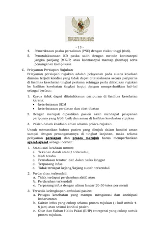 - 13 -
   4.   Pemeriksaan paska persalinan (PNC) dengan risiko tinggi (risti).
   5.   Penatalaksanaan KB paska salin dengan metode kontrasepsi
        jangka panjang (MKJP) atau kontrasepsi mantap (Kontap) serta
        penanganan komplikasi.
C. Pelayanan Persiapan Rujukan
   Pelayanan persiapan rujukan adalah pelayanan pada suatu keadaan
   dimana terjadi kondisi yang tidak dapat ditatalaksana secara paripurna
   di fasilitas kesehatan tingkat pertama sehingga perlu dilakukan rujukan
   ke fasilitas kesehatan tingkat lanjut dengan memperhatikan hal-hal
   sebagai berikut:
   1. Kasus tidak dapat ditatalaksana paripurna di fasilitas kesehatan
      karena:
       keterbatasan SDM
       keterbatasan peralatan dan obat-obatan
   2. Dengan merujuk dipastikan pasien akan mendapat pelayanan
      paripurna yang lebih baik dan aman di fasilitas kesehatan rujukan
   3. Pasien dalam keadaan aman selama proses rujukan
   Untuk memastikan bahwa pasien yang dirujuk dalam kondisi aman
   sampai dengan penanganannya di tingkat lanjutan, maka selama
   pelayanan persiapan dan proses merujuk harus memperhatikan
   syarat-syarat sebagai berikut:
   1. Stabilisasi keadaan umum:
      a. Tekanan darah stabil/ terkendali,
      b. Nadi teraba
      c. Pernafasan teratur dan Jalan nafas longgar
      d. Terpasang infus
      e. Tidak terdapat kejang/kejang sudah terkendali
   2. Perdarahan terkendali:
      a. Tidak terdapat perdarahan aktif, atau
      b. Perdarahan terkendali
      c. Terpasang infus dengan aliran lancar 20-30 tetes per menit
   3. Tersedia kelengkapan ambulasi pasien:
      a. Petugas kesehatan yang mampu mengawasi dan antisipasi
         kedaruratan
      b. Cairan infus yang cukup selama proses rujukan (1 kolf untuk 4-
         6 jam) atau sesuai kondisi pasien
      c. Obat dan Bahan Habis Pakai (BHP) emergensi yang cukup untuk
         proses rujukan.
 