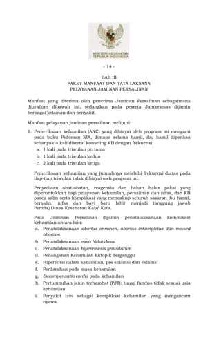 - 14 -

                              BAB III
                  PAKET MANFAAT DAN TATA LAKSANA
                   PELAYANAN JAMINAN PERSALINAN

Manfaat yang diterima oleh penerima Jaminan Persalinan sebagaimana
diuraikan dibawah ini, sedangkan pada peserta Jamkesmas dijamin
berbagai kelainan dan penyakit.

Manfaat pelayanan jaminan persalinan meliputi:
1. Pemeriksaan kehamilan (ANC) yang dibiayai oleh program ini mengacu
   pada buku Pedoman KIA, dimana selama hamil, ibu hamil diperiksa
   sebanyak 4 kali disertai konseling KB dengan frekuensi:
    a. 1 kali pada triwulan pertama
   b. 1 kali pada triwulan kedua
   c. 2 kali pada triwulan ketiga

  Pemeriksaan kehamilan yang jumlahnya melebihi frekuensi diatas pada
  tiap-tiap triwulan tidak dibiayai oleh program ini.

  Penyediaan obat-obatan, reagensia dan bahan habis pakai yang
  diperuntukkan bagi pelayanan kehamilan, persalinan dan nifas, dan KB
  pasca salin serta komplikasi yang mencakup seluruh sasaran ibu hamil,
  bersalin, nifas dan bayi baru lahir menjadi tanggung jawab
  Pemda/Dinas Kesehatan Kab/ Kota.

  Pada Jaminan Persalinan dijamin penatalaksanaan komplikasi
  kehamilan antara lain:
  a. Penatalaksanaan abortus imminen, abortus inkompletus dan missed
     abortion
   b. Penatalaksanaan mola hidatidosa
   c. Penatalaksanaan hiperemesis gravidarum
   d. Penanganan Kehamilan Ektopik Terganggu
   e. Hipertensi dalam kehamilan, pre eklamsi dan eklamsi
   f.   Perdarahan pada masa kehamilan
   g. Decompensatio cordis pada kehamilan
   h. Pertumbuhan janin terhambat (PJT): tinggi fundus tidak sesuai usia
      kehamilan
   i.   Penyakit lain sebagai komplikasi kehamilan yang mengancam
        nyawa.
 