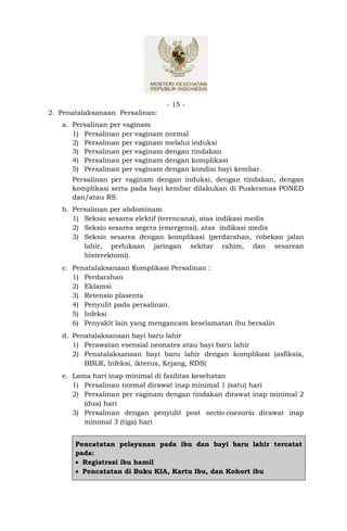 - 15 -
2. Penatalaksanaan Persalinan:
   a. Persalinan per vaginam
      1) Persalinan per vaginam   normal
      2) Persalinan per vaginam   melalui induksi
      3) Persalinan per vaginam   dengan tindakan
      4) Persalinan per vaginam   dengan komplikasi
      5) Persalinan per vaginam   dengan kondisi bayi kembar.
      Persalinan per vaginam dengan induksi, dengan tindakan, dengan
      komplikasi serta pada bayi kembar dilakukan di Puskesmas PONED
      dan/atau RS.
   b. Persalinan per abdominam
      1) Seksio sesarea elektif (terencana), atas indikasi medis
      2) Seksio sesarea segera (emergensi), atas indikasi medis
      3) Seksio sesarea dengan komplikasi (perdarahan, robekan jalan
         lahir, perlukaan jaringan sekitar rahim, dan sesarean
         histerektomi).
   c. Penatalaksanaan Komplikasi Persalinan :
      1) Perdarahan
      2) Eklamsi
      3) Retensio plasenta
      4) Penyulit pada persalinan.
      5) Infeksi
      6) Penyakit lain yang mengancam keselamatan ibu bersalin
   d. Penatalaksanaan bayi baru lahir
      1) Perawatan esensial neonates atau bayi baru lahir
      2) Penatalaksanaan bayi baru lahir dengan komplikasi (asfiksia,
         BBLR, Infeksi, ikterus, Kejang, RDS)
   e. Lama hari inap minimal di fasilitas kesehatan
      1) Persalinan normal dirawat inap minimal 1 (satu) hari
      2) Persalinan per vaginam dengan tindakan dirawat inap minimal 2
         (dua) hari
      3) Persalinan dengan penyulit post sectio-caesaria dirawat inap
         minimal 3 (tiga) hari


       Pencatatan pelayanan pada ibu dan bayi baru lahir tercatat
       pada:
        Registrasi ibu hamil
        Pencatatan di Buku KIA, Kartu Ibu, dan Kohort ibu
 