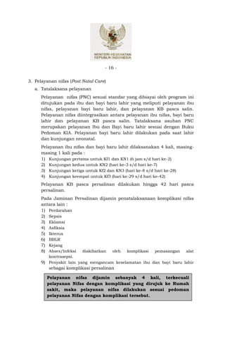 - 16 -


3. Pelayanan nifas (Post Natal Care)
   a. Tatalaksana pelayanan
      Pelayanan nifas (PNC) sesuai standar yang dibiayai oleh program ini
      ditujukan pada ibu dan bayi baru lahir yang meliputi pelayanan ibu
      nifas, pelayanan bayi baru lahir, dan pelayanan KB pasca salin.
      Pelayanan nifas diintegrasikan antara pelayanan ibu nifas, bayi baru
      lahir dan pelayanan KB pasca salin. Tatalaksana asuhan PNC
      merupakan pelayanan Ibu dan Bayi baru lahir sesuai dengan Buku
      Pedoman KIA. Pelayanan bayi baru lahir dilakukan pada saat lahir
      dan kunjungan neonatal.
      Pelayanan ibu nifas dan bayi baru lahir dilaksanakan 4 kali, masing-
      masing 1 kali pada :
      1) Kunjungan pertama untuk Kf1 dan KN1 (6 jam s/d hari ke-2)
      2) Kunjungan kedua untuk KN2 (hari ke-3 s/d hari ke-7)
      3) Kunjungan ketiga untuk Kf2 dan KN3 (hari ke-8 s/d hari ke-28)
      4) Kunjungan keempat untuk Kf3 (hari ke-29 s/d hari ke-42)
      Pelayanan KB pasca persalinan dilakukan hingga 42 hari pasca
      persalinan.
      Pada Jaminan Persalinan dijamin penatalaksanaan komplikasi nifas
      antara lain :
      1) Perdarahan
      2) Sepsis
      3) Eklamsi
      4) Asfiksia
      5) Ikterus
      6) BBLR
      7) Kejang
      8) Abses/Infeksi diakibatkan oleh komplikasi pemasangan alat
         kontrasepsi.
      9) Penyakit lain yang mengancam keselamatan ibu dan bayi baru lahir
         sebagai komplikasi persalinan

        Pelayanan nifas dijamin sebanyak 4 kali, terkecuali
        pelayanan Nifas dengan komplikasi yang dirujuk ke Rumah
        sakit, maka pelayanan nifas dilakukan sesuai pedoman
        pelayanan Nifas dengan komplikasi tersebut.
 
