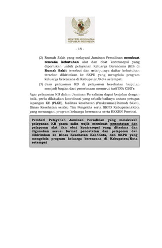 - 18 -

     (2) Rumah Sakit yang melayani Jaminan Persalinan membuat
         rencana kebutuhan alat dan obat kontrasepsi yang
         diperlukan untuk pelayanan Keluarga Berencana (KB) di
         Rumah Sakit tersebut dan selanjutnya daftar kebutuhan
         tersebut dikirimkan ke SKPD yang mengelola program
         keluarga berencana di Kabupaten/Kota setempat.
     (3) Jasa pelayanan KB di pelayanan kesehatan lanjutan
         menjadi bagian dari penerimaan menurut tarif INA CBG’s
Agar pelayanan KB dalam Jaminan Persalinan dapat berjalan dengan
baik, perlu dilakukan koordinasi yang sebaik-baiknya antara petugas
lapangan KB (PLKB), fasilitas kesehatan (Puskesmas/Rumah Sakit),
Dinas Kesehatan selaku Tim Pengelola serta SKPD Kabupaten/Kota
yang menangani program keluarga berencana serta BKKBN Provinsi.

 Pemberi Pelayanan Jaminan Persalinan yang melakukan
 pelayanan KB pasca salin wajib membuat pencatatan dan
 pelaporan alat dan obat kontrasepsi yang diterima dan
 digunakan sesuai format pencatatan dan pelaporan dan
 dikirimkan ke Dinas Kesehatan Kab/Kota, dan SKPD yang
 mengelola program keluarga berencana di Kabupaten/Kota
 setempat
 