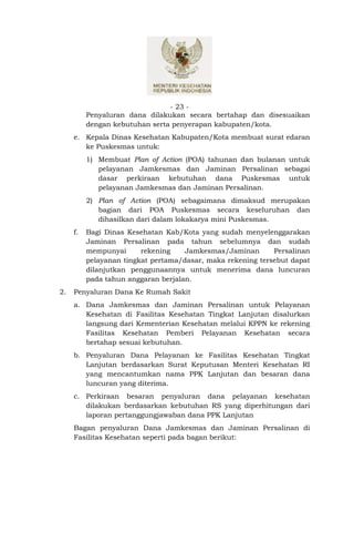 - 23 -
          Penyaluran dana dilakukan secara bertahap dan disesuaikan
          dengan kebutuhan serta penyerapan kabupaten/kota.
     e. Kepala Dinas Kesehatan Kabupaten/Kota membuat surat edaran
        ke Puskesmas untuk:
          1) Membuat Plan of Action (POA) tahunan dan bulanan untuk
             pelayanan Jamkesmas dan Jaminan Persalinan sebagai
             dasar perkiraan kebutuhan dana Puskesmas untuk
             pelayanan Jamkesmas dan Jaminan Persalinan.
          2) Plan of Action (POA) sebagaimana dimaksud merupakan
             bagian dari POA Puskesmas secara keseluruhan dan
             dihasilkan dari dalam lokakarya mini Puskesmas.
     f.   Bagi Dinas Kesehatan Kab/Kota yang sudah menyelenggarakan
          Jaminan Persalinan pada tahun sebelumnya dan sudah
          mempunyai      rekening    Jamkesmas/Jaminan       Persalinan
          pelayanan tingkat pertama/dasar, maka rekening tersebut dapat
          dilanjutkan penggunaannya untuk menerima dana luncuran
          pada tahun anggaran berjalan.
2.   Penyaluran Dana Ke Rumah Sakit
     a. Dana Jamkesmas dan Jaminan Persalinan untuk Pelayanan
        Kesehatan di Fasilitas Kesehatan Tingkat Lanjutan disalurkan
        langsung dari Kementerian Kesehatan melalui KPPN ke rekening
        Fasilitas Kesehatan Pemberi Pelayanan Kesehatan secara
        bertahap sesuai kebutuhan.
     b. Penyaluran Dana Pelayanan ke Fasilitas Kesehatan Tingkat
        Lanjutan berdasarkan Surat Keputusan Menteri Kesehatan RI
        yang mencantumkan nama PPK Lanjutan dan besaran dana
        luncuran yang diterima.
     c. Perkiraan besaran penyaluran dana pelayanan kesehatan
        dilakukan berdasarkan kebutuhan RS yang diperhitungan dari
        laporan pertanggungjawaban dana PPK Lanjutan
     Bagan penyaluran Dana Jamkesmas dan Jaminan Persalinan di
     Fasilitas Kesehatan seperti pada bagan berikut:
 