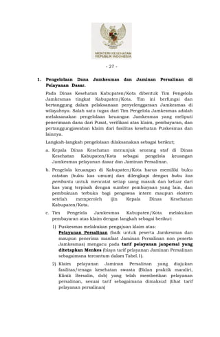 - 27 -


1.   Pengelolaan Dana     Jamkesmas      dan   Jaminan   Persalinan   di
     Pelayanan Dasar.
     Pada Dinas Kesehatan Kabupaten/Kota dibentuk Tim Pengelola
     Jamkesmas tingkat Kabupaten/Kota. Tim ini berfungsi dan
     bertanggung dalam pelaksanaan penyelenggaraan Jamkesmas di
     wilayahnya. Salah satu tugas dari Tim Pengelola Jamkesmas adalah
     melaksanakan pengelolaan keuangan Jamkesmas yang meliputi
     penerimaan dana dari Pusat, verifikasi atas klaim, pembayaran, dan
     pertanggungjawaban klaim dari fasilitas kesehatan Puskesmas dan
     lainnya.
     Langkah-langkah pengelolaan dilaksanakan sebagai berikut;
     a. Kepala Dinas Kesehatan menunjuk seorang staf di Dinas
        Kesehatan  Kabupaten/Kota    sebagai  pengelola   keuangan
        Jamkesmas pelayanan dasar dan Jaminan Persalinan.
     b. Pengelola keuangan di Kabupaten/Kota harus memiliki buku
        catatan (buku kas umum) dan dilengkapi dengan buku kas
        pembantu untuk mencatat setiap uang masuk dan keluar dari
        kas yang terpisah dengan sumber pembiayaan yang lain, dan
        pembukuan terbuka bagi pengawas intern maupun ekstern
        setelah   memperoleh    ijin  Kepala   Dinas   Kesehatan
        Kabupaten/Kota.
     c. Tim  Pengelola    Jamkesmas     Kabupaten/Kota     melakukan
        pembayaran atas klaim dengan langkah sebagai berikut:
       1) Puskesmas melakukan pengajuan klaim atas:
          Pelayanan Persalinan (baik untuk peserta Jamkesmas dan
          maupun penerima manfaat Jaminan Persalinan non peserta
          Jamkesmas) mengacu pada tarif pelayanan janpersal yang
          ditetapkan Menkes (biaya tarif pelayanan Jaminan Persalinan
          sebagaimana tercantum dalam Tabel.1).
       2) Klaim pelayanan Jaminan Persalinan yang diajukan
          fasilitas/tenaga kesehatan swasta (Bidan praktik mandiri,
          Klinik Bersalin, dsb) yang telah memberikan pelayanan
          persalinan, sesuai tarif sebagaimana dimaksud (lihat tarif
          pelayanan persalinan)
 