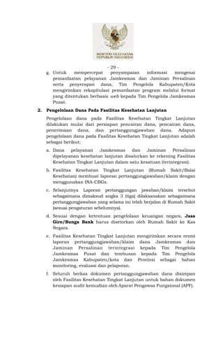 - 29 -
     g. Untuk    mempercepat      penyampaian  informasi    mengenai
        pemanfaatan pelayanan Jamkesmas dan Jaminan Persalinan
        serta penyerapan dana, Tim Pengelola Kabupaten/Kota
        mengirimkan rekapitulasi pemanfaatan program melalui format
        yang ditentukan berbasis web kepada Tim Pengelola Jamkesmas
        Pusat.
2.   Pengelolaan Dana Pada Fasilitas Kesehatan Lanjutan
     Pengelolaan dana pada Fasilitas Kesehatan Tingkat Lanjutan
     dilakukan mulai dari persiapan pencairan dana, pencairan dana,
     penerimaan dana, dan pertanggungjawaban dana. Adapun
     pengelolaan dana pada Fasilitas Kesehatan Tingkat Lanjutan adalah
     sebagai berikut;
     a. Dana    pelayanan   Jamkesmas     dan    Jaminan     Persalinan
        dipelayanan kesehatan lanjutan disalurkan ke rekening Fasilitas
        Kesehatan Tingkat Lanjutan dalam satu kesatuan (terintegrasi).
     b. Fasilitas Kesehatan Tingkat Lanjutan (Rumah Sakit/Balai
        Kesehatan) membuat laporan pertanggungjawaban/klaim dengan
        menggunakan INA-CBGs.
     c. Selanjutnya Laporan pertanggungan jawaban/klaim tersebut
        sebagaimana dimaksud angka 3 (tiga) dilaksanakan sebagaimana
        pertanggungjawaban yang selama ini telah berjalan di Rumah Sakit
        (sesuai pengaturan sebelumnya).
     d. Sesuai dengan ketentuan pengelolaan keuangan negara, Jasa
        Giro/Bunga Bank harus disetorkan oleh Rumah Sakit ke Kas
        Negara.
     e. Fasilitas Kesehatan Tingkat Lanjutan mengirimkan secara resmi
        laporan pertanggungjawaban/klaim dana Jamkesmas dan
        Jaminan Persalinan terintegrasi kepada Tim Pengelola
        Jamkesmas Pusat dan tembusan kepada Tim Pengelola
        Jamkesmas Kabupaten/kota dan Provinsi sebagai bahan
        monitoring, evaluasi dan pelaporan.
     f. Seluruh berkas dokumen pertanggungjawaban dana disimpan
        oleh Fasilitas Kesehatan Tingkat Lanjutan untuk bahan dokumen
        kesiapan audit kemudian oleh Aparat Pengawas Fungsional (APF).
 