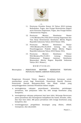 -3-
                 11. Peraturan Presiden Nomor 24 Tahun 2010 tentang
                     Kedudukan, Tugas, dan Fungsi Kementerian Negara
                     serta Susunan Organisasi, Tugas, dan Fungsi Eselon
                     I Kementerian Negara;
                 12. Peraturan      Menteri     Kesehatan      Nomor
                     1144/Menkes/Per/VIII/2010 tentang Organisasi dan
                     Tata Kerja Kementerian Kesehatan (Berita Negara
                     Republik Indonesia Tahun 2010 Nomor 585);
                 13. Peraturan      Menteri     Kesehatan       Nomor
                     1464/Menkes/Per/X/2010      tentang   Izin   dan
                     Penyelenggaraan Praktik Bidan (Berita Negara
                     Republik Indonesia Tahun 2010 Nomor 501);
                 14. Peraturan    Menteri     Kesehatan    Nomor
                     903/Menkes/Per/V/2011     tentang   Pedoman
                     Pelaksanaan   Program    Jaminan   Kesehatan
                     Masyarakat (Berita Negara Republik Indonesia
                     Tahun 2011 Nomor );

                         MEMUTUSKAN:

Menetapkan   :   PERATURAN    MENTERI     KESEHATAN            TENTANG
                 PETUNJUK TEKNIS JAMINAN PERSALINAN.

                                Pasal 1
Pengaturan Petunjuk Teknis Jaminan Persalinan bertujuan untuk
memberikan acuan bagi Pemerintah, Pemerintah Daerah Provinsi,
Pemerintah   Daerah   Kabupaten/Kota     dan   Pihak terkait yang
menyelenggarakan Jaminan Persalinan dalam rangka:
a. meningkatnya    cakupan   pemeriksaan   kehamilan,  pertolongan
   persalinan, dan pelayanan nifas ibu oleh tenaga kesehatan yang
   kompeten;
b. meningkatnya cakupan pelayanan bayi baru lahir, Keluarga Berencana
   pasca persalinan dan Penanganan komplikasi ibu hamil, bersalin, nifas,
   dan bayi baru lahir, KB pasca persalinan oleh tenaga kesehatan yang
   kompeten; dan
c. terselenggaranya  pengelolaan    keuangan     yang   efisien,   efektif,
   transparan, dan akuntabel.
                                                               Pasal 2 ...
 