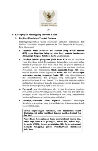 - 30 -

F. Kelengkapan Pertanggung Jawaban Klaim
  1.   Fasilitas Kesehatan Tingkat Pertama
       Pertanggungjawaban klaim pelayanan Jaminan Persalinan dari
       fasilitas kesehatan tingkat pertama ke Tim Pengelola Kabupaten/
       Kota dilengkapi:
       a. Fotokopi kartu identitas diri sasaran yang masih berlaku
          (KTP atau identitas lainnya), dan bagi peserta jamkesmas
          dilengkapi dengan fotokopi kartu Jamkesmas.
       b. Fotokopi lembar pelayanan pada Buku KIA sesuai pelayanan
          yang diberikan untuk Pemeriksaan kehamilan, pelayanan nifas,
          termasuk pelayanan bayi baru lahir dan KB pasca persalinan.
          Apabila peserta Jamkesmas atau penerima manfaat Jaminan
          Persalinan non Jamkesmas tidak memiliki buku KIA pada
          daerah tertentu, dapat digunakan kartu ibu atau keterangan
          pelayanan lainnya pengganti buku KIA yang ditandatangani
          ibu hamil/bersalin dan petugas yang menangani. Untuk
          pemenuhan buku KIA di daerah, Tim Pengelola Kabupaten/Kota
          melakukan koordinasi kepada penanggung jawab program KIA
          daerah maupun pusat (Ditjen Gizi dan KIA).
       c. Partograf yang ditandatangani oleh tenaga kesehatan penolong
          persalinan untuk Pertolongan persalinan. Pada kondisi tidak ada
          partograf dapat digunakan keterangan lain yang menjelaskan
          tentang pelayanan persalinan yang diberikan.
       d. Fotokopi/tembusan surat rujukan, termasuk keterangan
          tindakan pra rujukan yang telah dilakukan di tandatangani oleh
          sasaran/keluarga.

           Untuk kepentingan verifikasi, bila diperlukan dapat
           dilakukan uji petik verifikasi dengan melihat kohort ibu
           dan bayi
           Penyediaan kelengkapan form administrasi (kartu ibu,
           kartu bayi, buku KIA, partograf, kohort ibu, kohort bayi,
           formulir MTBM, format pencatatan KB, form pelaporan)
           menjadi tanggung jawab Pemda/Dinas Kesehatan
           Kab/Kota.
 