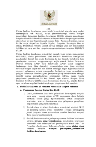 - 33 -
Untuk fasilitas kesehatan pemerintah/pemerintah daerah yang sudah
menerapkan PPK BLU(D), maka pemanfaatannya sesuai dengan
pengelolaan keuangan fasilitas kesehatan BLU(D), dimana penerimaan
fungsional fasilitas kesehatan tersebut dapat dikelola langsung dan tidak
disetorkan ke kas Negara/daerah secara fisik. Namun demikian, untuk
BLUD tetap dilaporkan kepada Pejabat Pengelola Keuangan Daerah
selaku Bendahara Umum Daerah (BUD) sebagai Lain-lain Pendapatan
Asli Daerah yang sah dan pengaturan pemanfaatannya sesuai RBA/DPA
BLUD.
Untuk fasilitas kesehatan pemerintah daerah yang belum menerapkan
PPK-BLUD, maka penerimaan dari fasilitas kesehatan merupakan
pendapatan daerah dan wajib disetorkan ke kas daerah. Untuk itu, baik
pendapatan maupun penggunaannya wajib masuk dalam Peraturan
Daerah tentang APBD atau Perubahan APBD tahun anggaran
berkenaan. Agar bisa diperoleh pengembalian atas dana retribusi
tersebut dengan cepat dari kas daerah sehingga dapat digunakan untuk
memberi pelayanan kepada masyarakat berikutnya yang memerlukan,
yang di dalamnya termasuk jasa pelayanan yang dimaksudkan sebagai
insentif untuk mengakselerasi pencapaian MDGs, maka waktu
penyetoran penerimaan ke kas daerah agar disertai dengan Surat
Perintah Membayar (SPM) secara bersamaan. Untuk itu, kepala daerah
agar membuat regulasi berkaitan dengan pengaturan hal tersebut.
1. Pemanfaatan Dana Di Fasilitas Kesehatan Tingkat Pertama
    a. Puskesmas Dengan Status Non BLUD
       1) Dana jamkesmas dan dana persalinan terintegrasi menjadi
          satu yang masuk dalam APBN merupakan dana belanja
          bantuan sosial yang diperuntukkan untuk pelayanan
          kesehatan peserta Jamkesmas dan pelayanan persalinan
          bagi sasaran yang membutuhkan.
       2) Setelah dana tersebut disalurkan pemerintah melalui SP2D
          ke rekening Kepala Dinas Kesehatan sebagai penanggung
          jawab program, maka status dana tersebut berubah menjadi
          dana masyarakat (sasaran).
       3) Setelah Puskesmas dan jaringannya serta fasilitas kesehatan
          lainnya (swasta yang bekerjasama), melakukan pelayanan
          kesehatan dan mendapatkan pembayaran klaim dari Tim
          Pengelola Jamkesmas Kabupaten/kota, maka status dana
          tersebut    berubah  menjadi    pendapatan/penerimaan
          fasilitas kesehatan.
 