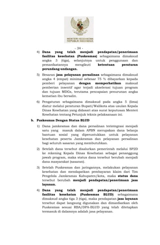 - 34 -
  4) Dana yang telah menjadi pendapatan/penerimaan
     fasilitas kesehatan (Puskesmas) sebagaimana dimaksud
     angka 3 (tiga), selanjutnya untuk penggunaan dan
     pemanfaatannya     mengikuti   ketentuan    peraturan
     perundang-undangan.
  5) Besaran jasa pelayanan persalinan sebagaimana dimaksud
     angka 4 (empat) minimal sebesar 75 % dibayarkan kepada
     pemberi pelayanan dengan memperhatikan maksud
     pemberian insentif agar terjadi akselerasi tujuan program
     dan tujuan MDGs, terutama pencapaian penurunan angka
     kematian ibu bersalin.
  6) Pengaturan sebagaimana dimaksud pada angka 5 (lima)
     diatur melalui peraturan Bupati/Walikota atas usulan Kepala
     Dinas Kesehatan yang didasari atas surat keputusan Menteri
     Kesehatan tentang Petunjuk teknis pelaksanaan ini.
b. Puskesmas Dengan Status BLUD
  1) Dana jamkesmas dan dana persalinan terintegrasi menjadi
     satu yang masuk dalam APBN merupakan dana belanja
     bantuan sosial yang diperuntukkan untuk pelayanan
     kesehatan peserta Jamkesmas dan pelayanan persalinan
     bagi seluruh sasaran yang membutuhkan.
  2) Setelah dana tersebut disalurkan pemerintah melalui SP2D
     ke rekening Kepala Dinas Kesehatan sebagai penanggung
     jawab program, maka status dana tersebut berubah menjadi
     dana masyarakat (sasaran).
  3) Setelah Puskesmas dan jaringannya, melakukan pelayanan
     kesehatan dan mendapatkan pembayaran klaim dari Tim
     Pengelola Jamkesmas Kabupaten/kota, maka status dana
     tersebut berubah menjadi pendapatan/penerimaan jasa
     layanan.
  4) Dana yang telah menjadi pendapatan/penerimaan
     fasilitas kesehatan (Puskesmas BLUD) sebagaimana
     dimaksud angka tiga 3 (tiga), maka pendapatan jasa layanan
     tersebut dapat langsung digunakan dan dimanfaatkan oleh
     Puskesmas sesuai RBA/DPA-BLUD yang telah ditetapkan
     termasuk di dalamnya adalah jasa pelayanan.
 