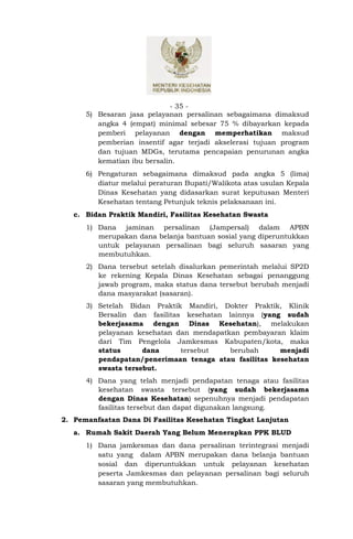 - 35 -
      5) Besaran jasa pelayanan persalinan sebagaimana dimaksud
         angka 4 (empat) minimal sebesar 75 % dibayarkan kepada
         pemberi pelayanan dengan memperhatikan maksud
         pemberian insentif agar terjadi akselerasi tujuan program
         dan tujuan MDGs, terutama pencapaian penurunan angka
         kematian ibu bersalin.
      6) Pengaturan sebagaimana dimaksud pada angka 5 (lima)
         diatur melalui peraturan Bupati/Walikota atas usulan Kepala
         Dinas Kesehatan yang didasarkan surat keputusan Menteri
         Kesehatan tentang Petunjuk teknis pelaksanaan ini.
   c. Bidan Praktik Mandiri, Fasilitas Kesehatan Swasta
      1) Dana jaminan persalinan (Jampersal) dalam APBN
         merupakan dana belanja bantuan sosial yang diperuntukkan
         untuk pelayanan persalinan bagi seluruh sasaran yang
         membutuhkan.
      2) Dana tersebut setelah disalurkan pemerintah melalui SP2D
         ke rekening Kepala Dinas Kesehatan sebagai penanggung
         jawab program, maka status dana tersebut berubah menjadi
         dana masyarakat (sasaran).
      3) Setelah Bidan Praktik Mandiri, Dokter Praktik, Klinik
         Bersalin dan fasilitas kesehatan lainnya (yang sudah
         bekerjasama dengan Dinas Kesehatan), melakukan
         pelayanan kesehatan dan mendapatkan pembayaran klaim
         dari Tim Pengelola Jamkesmas Kabupaten/kota, maka
         status      dana      tersebut   berubah      menjadi
         pendapatan/penerimaan tenaga atau fasilitas kesehatan
         swasta tersebut.
      4) Dana yang telah menjadi pendapatan tenaga atau fasilitas
         kesehatan swasta tersebut (yang sudah bekerjasama
         dengan Dinas Kesehatan) sepenuhnya menjadi pendapatan
         fasilitas tersebut dan dapat digunakan langsung.
2. Pemanfaatan Dana Di Fasilitas Kesehatan Tingkat Lanjutan
   a. Rumah Sakit Daerah Yang Belum Menerapkan PPK BLUD
      1) Dana jamkesmas dan dana persalinan terintegrasi menjadi
         satu yang dalam APBN merupakan dana belanja bantuan
         sosial dan diperuntukkan untuk pelayanan kesehatan
         peserta Jamkesmas dan pelayanan persalinan bagi seluruh
         sasaran yang membutuhkan.
 