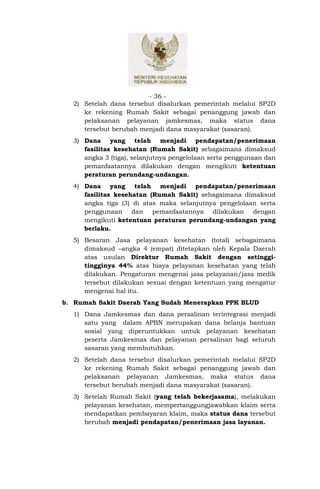 - 36 -
  2) Setelah dana tersebut disalurkan pemerintah melalui SP2D
     ke rekening Rumah Sakit sebagai penanggung jawab dan
     pelaksanan pelayanan jamkesmas, maka status dana
     tersebut berubah menjadi dana masyarakat (sasaran).
  3) Dana yang telah menjadi pendapatan/penerimaan
     fasilitas kesehatan (Rumah Sakit) sebagaimana dimaksud
     angka 3 (tiga), selanjutnya pengelolaan serta penggunaan dan
     pemanfaatannya dilakukan dengan mengikuti ketentuan
     peraturan perundang-undangan.
  4) Dana yang telah menjadi pendapatan/penerimaan
     fasilitas kesehatan (Rumah Sakit) sebagaimana dimaksud
     angka tiga (3) di atas maka selanjutnya pengelolaan serta
     penggunaan dan pemanfaatannya dilakukan dengan
     mengikuti ketentuan peraturan perundang-undangan yang
     berlaku.
  5) Besaran Jasa pelayanan kesehatan (total) sebagaimana
     dimaksud angka 4 (empat) ditetapkan oleh Kepala Daerah
     atas usulan Direktur Rumah Sakit dengan setinggi-
     tingginya 44% atas biaya pelayanan kesehatan yang telah
     dilakukan. Pengaturan mengenai jasa pelayanan/jasa medik
     tersebut dilakukan sesuai dengan ketentuan yang mengatur
     mengenai hal itu.
b. Rumah Sakit Daerah Yang Sudah Menerapkan PPK BLUD
  1) Dana Jamkesmas dan dana persalinan terintegrasi menjadi
     satu yang dalam APBN merupakan dana belanja bantuan
     sosial yang diperuntukkan untuk pelayanan kesehatan
     peserta Jamkesmas dan pelayanan persalinan bagi seluruh
     sasaran yang membutuhkan.
  2) Setelah dana tersebut disalurkan pemerintah melalui SP2D
     ke rekening Rumah Sakit sebagai penanggung jawab dan
     pelaksanan pelayanan Jamkesmas, maka status dana
     tersebut berubah menjadi dana masyarakat (sasaran).
  3) Setelah Rumah Sakit (yang telah bekerjasama), melakukan
     pelayanan kesehatan, mempertanggungjawabkan klaim serta
     mendapatkan pembayaran klaim, maka status dana tersebut
     berubah menjadi pendapatan/penerimaan jasa layanan.
 