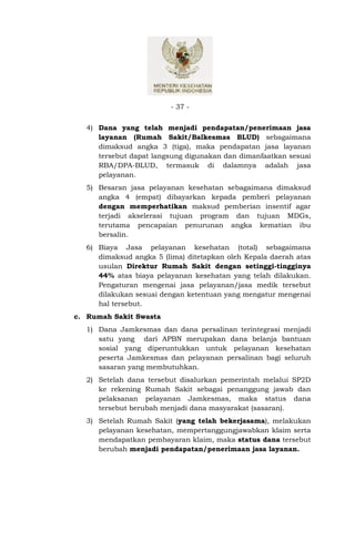 - 37 -


  4) Dana yang telah menjadi pendapatan/penerimaan jasa
     layanan (Rumah Sakit/Balkesmas BLUD) sebagaimana
     dimaksud angka 3 (tiga), maka pendapatan jasa layanan
     tersebut dapat langsung digunakan dan dimanfaatkan sesuai
     RBA/DPA-BLUD, termasuk di dalamnya adalah jasa
     pelayanan.
  5) Besaran jasa pelayanan kesehatan sebagaimana dimaksud
     angka 4 (empat) dibayarkan kepada pemberi pelayanan
     dengan memperhatikan maksud pemberian insentif agar
     terjadi akselerasi tujuan program dan tujuan MDGs,
     terutama pencapaian penurunan angka kematian ibu
     bersalin.
  6) Biaya Jasa pelayanan kesehatan (total) sebagaimana
     dimaksud angka 5 (lima) ditetapkan oleh Kepala daerah atas
     usulan Direktur Rumah Sakit dengan setinggi-tingginya
     44% atas biaya pelayanan kesehatan yang telah dilakukan.
     Pengaturan mengenai jasa pelayanan/jasa medik tersebut
     dilakukan sesuai dengan ketentuan yang mengatur mengenai
     hal tersebut.
c. Rumah Sakit Swasta
  1) Dana Jamkesmas dan dana persalinan terintegrasi menjadi
     satu yang dari APBN merupakan dana belanja bantuan
     sosial yang diperuntukkan untuk pelayanan kesehatan
     peserta Jamkesmas dan pelayanan persalinan bagi seluruh
     sasaran yang membutuhkan.
  2) Setelah dana tersebut disalurkan pemerintah melalui SP2D
     ke rekening Rumah Sakit sebagai penanggung jawab dan
     pelaksanan pelayanan Jamkesmas, maka status dana
     tersebut berubah menjadi dana masyarakat (sasaran).
  3) Setelah Rumah Sakit (yang telah bekerjasama), melakukan
     pelayanan kesehatan, mempertanggungjawabkan klaim serta
     mendapatkan pembayaran klaim, maka status dana tersebut
     berubah menjadi pendapatan/penerimaan jasa layanan.
 