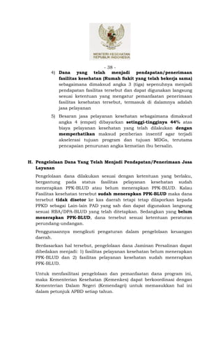 - 38 -
         4) Dana yang telah menjadi pendapatan/penerimaan
            fasilitas kesehatan (Rumah Sakit yang telah bekerja sama)
            sebagaimana dimaksud angka 3 (tiga) sepenuhnya menjadi
            pendapatan fasilitas tersebut dan dapat digunakan langsung
            sesuai ketentuan yang mengatur pemanfaatan penerimaan
            fasilitas kesehatan tersebut, termasuk di dalamnya adalah
            jasa pelayanan
         5) Besaran jasa pelayanan kesehatan sebagaimana dimaksud
            angka 4 (empat) dibayarkan setinggi-tingginya 44% atas
            biaya pelayanan kesehatan yang telah dilakukan dengan
            memperhatikan maksud pemberian insentif agar terjadi
            akselerasi tujuan program dan tujuan MDGs, terutama
            pencapaian penurunan angka kematian ibu bersalin.


H. Pengelolaan Dana Yang Telah Menjadi Pendapatan/Penerimaan Jasa
   Layanan
   Pengelolaan dana dilakukan sesuai dengan ketentuan yang berlaku,
   bergantung pada status fasilitas pelayanan kesehatan sudah
   menerapkan PPK-BLUD atau belum menerapkan PPK-BLUD. Kalau
   Fasilitas kesehatan tersebut sudah menerapkan PPK-BLUD maka dana
   tersebut tidak disetor ke kas daerah tetapi tetap dilaporkan kepada
   PPKD sebagai Lain-lain PAD yang sah dan dapat digunakan langsung
   sesuai RBA/DPA-BLUD yang telah ditetapkan. Sedangkan yang belum
   menerapkan PPK-BLUD, dana tersebut sesuai ketentuan peraturan
   perundang-undangan.
   Penggunaannya mengikuti pengaturan dalam pengelolaan keuangan
   daerah.
   Berdasarkan hal tersebut, pengelolaan dana Jaminan Persalinan dapat
   dibedakan menjadi: 1) fasilitas pelayanan kesehatan belum menerapkan
   PPK-BLUD dan 2) fasilitas pelayanan kesehatan sudah menerapkan
   PPK-BLUD.

   Untuk menfasilitasi pengelolaan dan pemanfaatan dana program ini,
   maka Kementerian Kesehatan (Kemenkes) dapat berkoordinasi dengan
   Kementerian Dalam Negeri (Kemendagri) untuk memasukkan hal ini
   dalam petunjuk APBD setiap tahun.
 