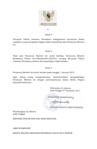 -4-

                                 Pasal 2

Petunjuk Teknis Jaminan Persalinan sebagaimana tercantum dalam
Lampiran yang merupakan bagian tidak terpisahkan dari Peraturan Menteri
ini.


                                 Pasal 3

Pada saat Peraturan Menteri ini mulai berlaku, Peraturan Menteri
Kesehatan Nomor 631/Menkes/Per/III/2011 tentang Petunjuk Teknis
Jaminan Persalinan dicabut dan dinyatakan tidak berlaku.


                                 Pasal 4

Peraturan Menteri ini mulai berlaku pada tanggal 1 Januari 2012.

Agar setiap orang mengetahuinya, memerintahkan pengundangan
Peraturan Menteri ini dengan penempatannya dalam Berita Negara
Republik Indonesia.

                                     Ditetapkan di Jakarta
                                     pada tanggal 27 Desember 2011


                                     MENTERI KESEHATAN,




                                     ENDANG RAHAYU SEDYANINGSIH

Diundangkan di Jakarta
pada tanggal

MENTERI HUKUM DAN HAK ASASI MANUSIA,




AMIR SYAMSUDIN

BERITA NEGARA REPUBLIK INDONESIA TAHUN 2012 NOMOR
 